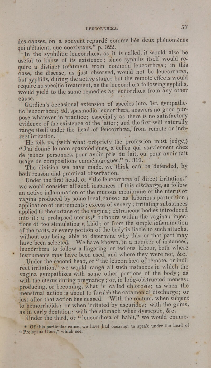 des causes, on a souvent regarde comme lies deux phenomenes qui n'etaient, que coexistans, p. 322. In the syphilitic leucorrhcea, as it is called, it would also be useful to know of its existence; since syphilis itself would re- quire a distinct treatment from common leucorrhoea; in this case, the disease, as just observed, would not be leucorrhoea, but syphilis, during the active stage; but the remote effects would require no specific treatment, as the leucorrhcea following syphilis, would yield to the same remedies as leucorrhcea from any other cause. Gardien's occasional extension of species into, 1st, sympathe- tic leucorrhcea; 2d, spasmodic leucorrhcea, answers no good pur- pose whatever in practice; especially as there is no satisfactory evidence of the existence of the latter ; and the first will naturally range itself under the head of leucorrhcea, from remote or indi- rect irritation. He tells us, (with what propriety the profession must judge,)  J'ai donne le nom spasmodiques, a celles qui surviennent chez de jeunes personnes, pour avoir pris du lait, ou pour avoir fait usage de compositions emmenagogues, p. 319. The division we have made, we think can be defended, by both reason and practical observation. Under the first head, or  the leucorrhcea of direct irritation, we would consider all such instances of this discharge, as foltow an active inflammation of the mucous membrane of the uterus or vagina produced by some local cause: as laborious parturition ; application of instruments; excess of venery ; irritating substances applied to the surface of the vagina ; extraneous bodies introduced into it; a prolapsed uterus;* tumours within the vagina; injec- tions of too stimulating a kind; or from the simple inflammation of the parts, as every portion of the body is liable to such attacks, without our being able to determine why this, or that part may have been selected. We have known, in a number of instances, leucorrhcea to follow a lingering or tedious labour, both where instruments may have been used, and where they were.not, &c. Under the second head, or « the leucorrhcea of remote, or indi- rect irritation, we would range all such instances in which the vagina sympathizes with some other portions of the body; as with the uterus during pregnancy; or, in long-obstructed menses ; producing, or becoming, what is called chlorosis; as when the menstrual action is about to furnish the catamenial discharge; or just after that action has ceased. With the rectum, when subject to hemorrhoids; or when irritated by ascarides; with the gums, as in early dentition ; with the stomach when dyspeptic, &c. Under the third, or  leucorrhcea of habit, we would enume- * Of this particular cause, we have had occasion to speak under the head of Prolapsus Uteri, which see.