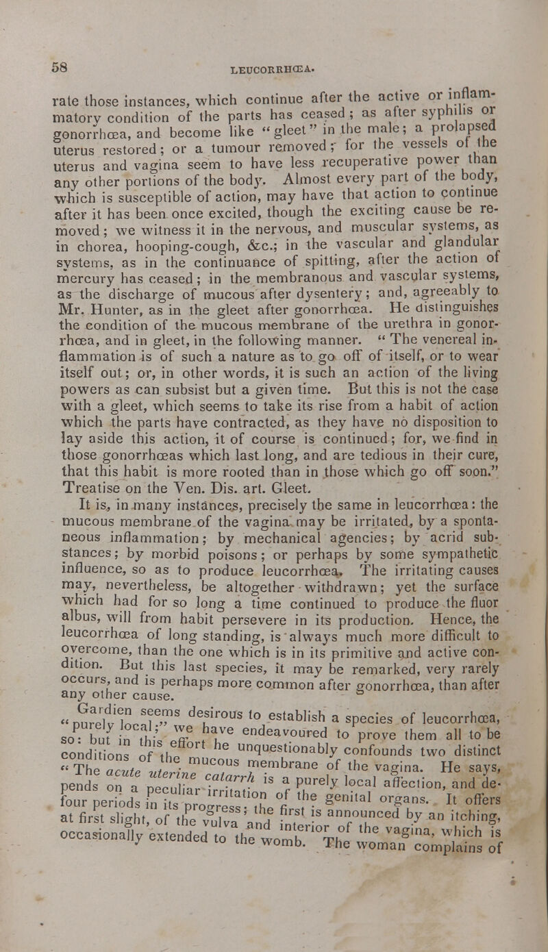 rate those instances, which continue after the active or inflam- matory condition of the parts has ceased ; as after syphilis or gonorrhoea, and become like gleet in the male; a prolapsed uterus restored; or a tumour removed; for the vessels of the uterus and vagina seem to have less recuperative power than any other portions of the body. Almost every part of the body, which is susceptible of action, may have that action to continue after it has been once excited, though the exciting cause be re- moved ; we witness it in the nervous, and muscular systems, as in chorea, hooping-cough, &c; in the vascular and glandular systems, as in the continuance of spitting, after the action of mercury has ceased; in the membranous and vascular systems, a&lhe discharge of mucous after dysentery; and, agreeably to Mr, Hunter, as in the gleet after gonorrhoea. He distinguishes the condition of the mucous membrane of the urethra in gonor- rhoea, and in gleet, in the following manner.  The venereal in- flammation is of such a nature as to. go off of itself, or to wear itself out; or, in other words, it is such an action of the living powers as can subsist but a given time. But this is not the case with a gleet, which seems to take its rise from a habit of action which the parts have contracted, as they have no disposition to lay aside this action, it of course is continued; for, we find in those gonorrhoeas which last long, and are tedious in their cure, that this habit is more rooted than in those which go off soon. Treatise on the Ven. Dis. art. Gleet. It is., in many instances, precisely the same in leucorrhcea: the mucous membrane of the vagina, may be irritated, by a sponta- neous inflammation; by mechanical agencies; by acrid sub- stances; by morbid poisons; or perhaps by some sympathetic influence, so as to produce leucorrhcea^ The irritating causes may, nevertheless, be altogether • withdrawn; yet the surface which had for so long a time continued to produce the fluor albus, will from habit persevere in its production. Hence, the leucorrhcea of longstanding, is always much more difficult to overcome, than the one which is in its primitive and active con- dition. But this last species, it may be remarked, very rarely occurs, and is perhaps more common after gonorrhoea, than after any other cause. s Durelvlno.?^8 ^ *°-08tab,iah' a sPecies of leucorrhcea, soP buf rthiV^ >T endeavoured to prove them all to be conditions of thf he un^es^b\y confounds two distinct ^Tte aZf J^^T 7,embrane of the ™g*na. He says, pends Z a ZZrTrtZ*  5 ^ ]°CaI a^C,ion' and de' four oeriod^ l'?*1?? °1 the organs. It offers