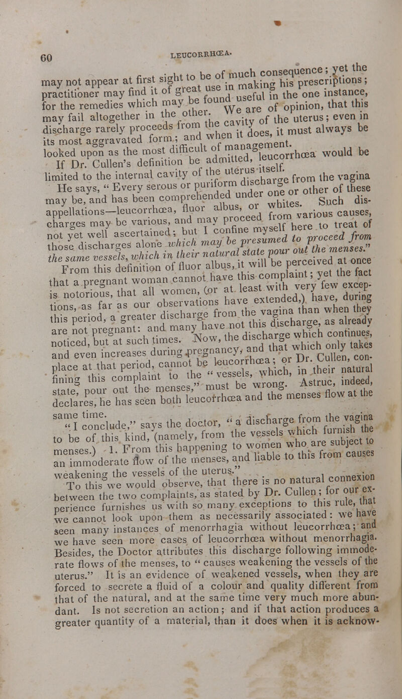 may not appear at first sight to .^S^JJS^fe I practitioner may find it of gf »» B a the one instance, for the remedies which may be ound useiul in ^ ^ ^ may fail altogether in ™e_°mer: * -tv of lne uterus; even in discharge rarely proceeds from th cavty o t § be its most aggravated form,; and when it aoe*, i footed uP^nS as the most difficult of-anagemen ^ If Dr. Cullen's definition be admitted, >eucorn limited to the internal cavity of the ^erus.tseu. & He says, « Every serous or Piriform d'seharge i may be, and has been comprehended under one or othe appellations-leucorrhcea, fluor albus or whites. s> charges may be various and may P^/^^e^ treat of not yet well ascertained; but I confine my sell Aere^ hose discharges alone .which may ^V^rnedjo V£™J™ the same vessels, which in their »^.t^,^^ef4m^ From this definition of fluor albus,,it will be PJ^ved at once noticed, but at such times. How, the ™cmTg and even increases during ^nancy, and that whch o ly tan p,ace at that 1*U^£J*£%i£ teiftSSl fining this complaint to he vessel .J ■ indee(] Sa 1 conclude, says the doctor, « a discharge from the vagina ,o be oTa's kind/(namely, from the \ i i?rnm thi*s hannen ng to women who are suDjeci iw STtamLI^o flow onKelU and liable to this from causes WeTots^w^ between the two complaints, as stated by Dr. Cullen, ior our ex perience furnishes us with so many exceptions to this rule, inai we cannot look upon them as necessarily associated : we have seen many instances of menOrrhagia without leucorrhoea; and we have seen more cases of leucorrhoea without menorrhagia. Besides, the Doctor attributes this discharge following immode- rate flows of the menses, to  causes weakening the vessels of the uterus. It is an evidence of weakened vessels, when they are forced to secrete a fluid of a colour and quality different from that of the natural, and at the same time very much more abun- dant. Is not secretion an action; and if that action prod greater quantity of a material, than it does when it is ac uces a is acknow-