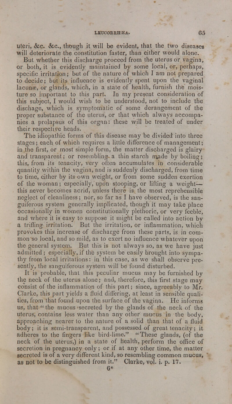 uteri, &c. &c, though it will be evident, that the two diseases will deteriorate the constitution faster, than either would alone. But whether this discharge proceed from the uterus or vagina, or both, it is evidently maintained by some local, or, perhaps, specific irritation; but of the nature of which I am not prepared to decide; but its influence is evidently spent upon the vaginal lacunas, or glands, which, in a state of health, furnish the mois- ture so important to this part. In my present consideration of this subject, I would wish to be understood, not to include the dischage, which is symptomatic of some derangement of the proper substance of the uterus, or that which always accompa- nies a prolapsus of this organ: these will be treated of under their respective heads. The idiopathic forms of this disease may be divided into three stages; each of which requires a little difference of management; in the first, or most simple form, the matter discharged is glairy and transparent; or resembling-a thin starch m>ade by boiling; this, from its tenacity, very often accumulates in considerable quantity within the vagina, and is suddenly discharged, from time to time, either by its own weight, or from some sudden exertion of the woman; especially, upon stooping, or lifting a weight— this never becomes acrid, unless there is the most reprehensible neglect of cleanliness; nor, so far as I have observed, is the san- guiferous system generally implicated, though it may take place occasionally in women constitutionally plethoric, or very feeble, and where it is easy to suppose it might be called into action by a trifling irritation. But the irritation, or inflammation, which provokes this increase of discharge from these parts, is in com- mon so local, and so mild, as to exert no influence whatever upon the general system. But this is not always so, as. we have just admitted; especially, if the system be easily brought into sympa- thy from local irritations: in this case, as we shall observe pre- sently, the sanguiferous system will be found disturbed. It is probable, that this peculiar mucus may be furnished by the neck of the uterus alone; and, therefore,, this first stage may consist of the inflammation of this part; since, agreeably to Mr. Clarke, this part yields a fluid differing, at least in sensible quali- ties, from that found upon the surface of the vagina. He informs us, that  the mucus 'secreted by the glands of the neck of the uterus, contains less water than any other mucus in the body, approaching nearer to the nature of a solid than that of a fluid body; it is semi-transparent, and possessed of great tenacity; it adheres to the fingers like bird-lime. These glands, (of the neck of the uterus,) in a state of health, perform the office of secretion in pregnancy only; or if at any other time, the matter secreted is of a very different kind, so resembling common mucus, as not to be distinguished from it. Clarke, vol. i. p. 17. 6*
