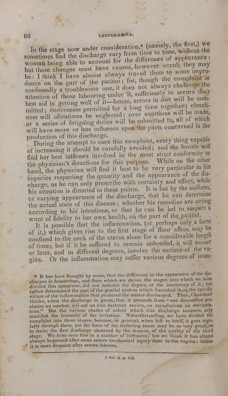 In'the stage new under ^^^(f^^S^ sometimes fid the discharge vary rem time to^»m. woman being able to account for the differowe PP but these changes must have causes, °c ; pru. be: I think I have almost always traced them to some imp u dence on the part of the patient; for, though the coroplartt » confessedly a troublesome one it does not .aJ^^ attention of those labouring under it, sufficie^ll/.JtVui be Co^ best aid in getting weH of it-hence errors in diet _wilbe com mitted; costtveness permitted f9r a long time together <cleaii nesswill oftentimes be neglected ; over exertions w, be made or a series of fatiguing duties will be submitted to* al of wh ch will have more or less influence upon the parts, concerned in the production of this discharge. . During the attempt to cure this complaint, every thing capable of increasing it should be carefully avoided; and the female will find her best interests involved in' the most strict conformity to the physician* directions for this purpose. While on the otfatf hand, (he physician will find it best to be very parhcuJar-in his inquiries respecting the quantity and the appearance of he d ,- charge, as he can only prescribe with certainty and effect, vyhiL his attention is directed to these points. It is but by thes uniform or varying appearance of the discharge, that he can deteimine the actual state of this disease; whether his remedies are acting according to his intentions, or that he can be led to suspect a want of fidelity to her own health, on the part of the patient. It is possible that the inflammation, (or perhaps only a toim of it,) which gives rise to the first stage of fluor albus may be confined to the neck of the uterus alone for a considerable length of time; but if it be suffered to remain unheeded, it will sooner or later, and in different degrees* involve the surface of the va- 2ina. Or the inflammation may suffer various degrees or inten- o * It has been thought by some, that the difference in the appearance of the dis- charges in leucorrhcea, and from which we deri-ve the stages into which we have divided this complaint, did not indicate the degree, or the inveteracy of it; but rather determined the part of the genital system which furnished it, or the specific nature of the inflammation that produced the matter discharged: Thus^Chambont thinks, when the discharge is green,, that it proceeds from  une disposition pro- chaine au scorbut, qui out un vice dartreux ancien, ou scrophuleux ou eresipela- teux. But the various shades of colour which this discharge assumes, only manifest the intensity of the irritation. Notwithstanding, we have divided the complaint into three stages, because,-ih general, when left to itself; it goes regu- larly through them, yet the force of the irritating cause may be so very great,.as to make the first discharge observed by the woman, of the quality of the third stage. We have seen this in a number of instances; but we think it has almost always happened after some severe mechanical injury done to the vagina: hence * it is more frequent after severe labours.