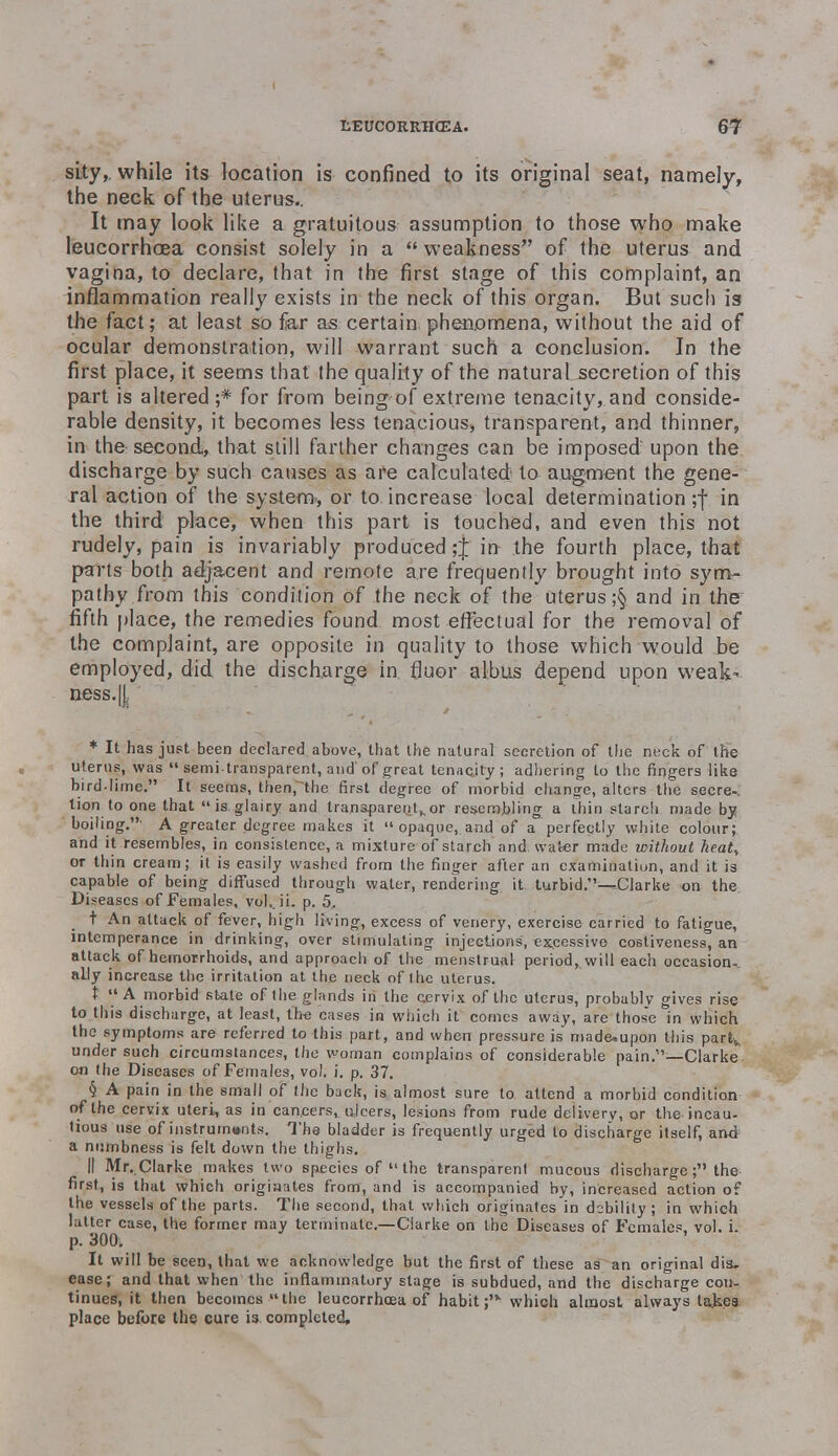 sity, while its location is confined to its original seat, namely, the neck of the uterus.. It may look like a gratuitous assumption to those who make leucorrhcea consist solely in a  weakness of the uterus and vagina, to declare, that in the first stage of this complaint, an inflammation really exists in the neck of this organ. But such is the fact; at least so far as certain phenomena, without the aid of ocular demonstration, will warrant such a conclusion. In the first place, it seems that the quality of the natural secretion of this part is altered;* for from being of extreme tenacity, and conside- rable density, it becomes less tenacious, transparent, and thinner, in the second, that still farther changes can be imposed' upon the discharge by such causes as are calculated to augment the gene- ral action of the system., or to increase local determination;! in the third place, when this part is touched, and even this not rudely, pain is invariably produced ;J in the fourth place, that parts both adjacent and remote are frequently brought into sym- pathy from this condition of the neck of the uterus ;§ and in the fifth place, the remedies found most effectual for the removal of the complaint, are opposite in quality to those which would be employed, did the discharge in. fjuor albus depend upon weak- aess.|| * It has just been declared above, that the natural secretion of the neck of the uterus, was  semi-transparent, and'of great tenacjty ; adhering to the fingers like bird-lime. It seems, then, the first degree of morbid change, alters the secre-. lion to one that is glairy and transparent,,or resembling a thin starch made by boiling.' A greater degree makes it opaque, and of a perfectly white colour; and it resembles, in consistence, a mixture of starch and. water made without heat, or thin cream; it is easily washed from the finger after an examination, and it is capable of being diffused through water, rendering it turbid.—.Clarke on the Diseases of Females, vol.. ii. p. 5, t An attack of fever, high living, excess of venery, exercise carried to fatigue, intemperance in drinking, over stimulating injections, excessive costiveness, an attack of hemorrhoids, and approach of the menstrual period, will each occasion., ally increase the irritation at the neck of the uterus. t A morbid state of the glands in the cervix of the uterus, probably gives rise to this discharge, at least, the cases in which it comes away, are those in which the symptoms are referred to this part, and when pressure is' madcupon this partv under such circumstances, the woman complains of considerable pain.—Clarke on the Diseases of Females, vol. i. p. 37. § A pain in the small of the back, is almost sure to attend a morbid condition of the cervix uteri, as in cancers, ulcers, lesions from rude delivery, or the, incau- tious use of instrurn»nts. The bladder is frequently urged to discharge itself, and a numbness is felt down the thighs. II Mr. Clarke makes two species of  the transparent mucous discharge; the first, is that which originates from, and is accompanied by, increased action of the vessels of the parts. The second, that which originates in debility ; in which latter case, the former may terminate.—Clarke on the Diseases of Females, vol. i. p. 300. It will be seen, that we acknowledge but the first of these as an original dis, ease; and that when the inflammatory stage is subdued, and the discharge con- tinues, it then becomes  the leucorrhcea of habit ;'v which almost always takea place before the cure is completed.