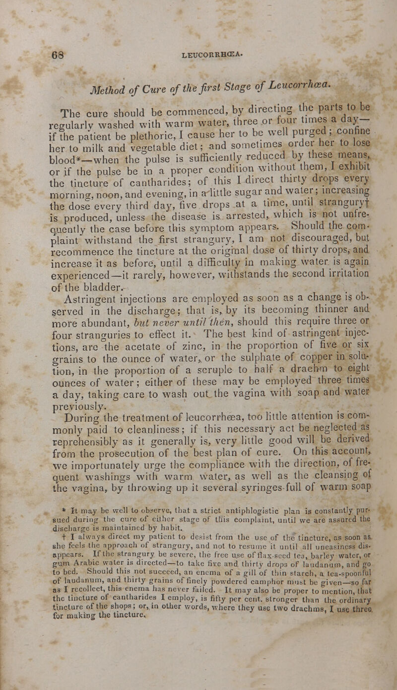 Method of Cure of the first Stage of Leucorrhcea. The cure should be commenced, by directing the parts to be regularly washed with warm water, three or four times a day- if The patient be plethoric, I cause her to be well purged; confine her to milk and vegetable diet; and sometimes order her to lose blood*-when the pulse is sufficiently reduced by these means, or if the pulse be in a proper condition without them, I exhibit the tincture of canlharides; of this I direct thirty drops every morning, noon, and evening, in a-little sugar and water; increasing the dose every third day, five drops at a time, until stranguryf is produced, unless the disease is arrested, which is not unfre- quently the case before this symptom appears. Should the com- plaint withstand the first strangury, I am not discouraged, but recommence the tincture at the original dose of thirty drops, and increase it as before, until a difficulty in making water is again experienced—it rarely, however, withstands the second irritation of the bladder. Astringent injections are employed as soon as a change is ob- served in the discharge; that is, by its becoming thinner and more abundant, but never until then', should this require three or four stranguries to effect it. The best kind of astringent injec- tions, are °the acetate of zinc, in tire proportion of five or six grains to the ounce of water,, or the sulphate of copper in solu- tion, in the proportion of a scruple to half a drachm to eight ounces of water; either of these may be employed three times a day, taking care to wash out the vagina with soap and water previously. During the treatment of leucorrheea, too little attention is com- monly paid to cleanliness; if this necessary act be neglected as reprehensibly as it generally is, very little good will be derived from the prosecution of the best plan of cure. On this account,, we importunately urge the compliance with the direction, of fre- quent washings with warm water, as well as the cleansing of the vagina, by throwi-ng up it several syringes-full of warm soap * It may be well to observe, that a strict antiphlogistic plan is constantly pur- sued during the cure of either stage of this complaint, until we are assured the discharge is maintained by habit. t I always direct my patient to desist from the use of the tincture, as soon as. she feels the approach of strangury, and not to resume it until all uneasiness dis- appears. If the strangury, be severe, the free use of flax seed tea, barley water, or gum Arabic water is directed-^to take five and thirty drops of laudanum, and go to bed. Should this not succeed, an enema of a gill of thin starch, a lea-spoonful of laudanum, and thirty grains of finely powdered camphor must be given—«o far as I recollect, this enema has never failed. It may also be proper to mention, that the tincture of cantharides I employ, is fifty per cent, stronger than the ordinary tincture of the shops; or, in oUier words, where they use two drachms, I use three for making the tincture.