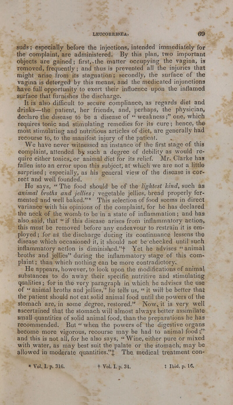 suds; especially before the injections, intended immediately for the complaint, are administered. By this plan, two important objects are gained; first,.the matter occupying the vagina, is removed, frequently; and thus is prevented all the injuries that might arise from its stagnation; secondly, the surface of the vagina is deterged by this means, and the medicated injunctions have full opportunity to exert their influence upon the inflamed surface that furnishes the discharge. It is also difficult to secure compliance, as regards diet and drinks—the patient, her friends, and, perhaps, the physician, declare the disease to be a disease of  weakness; one, which requires tonic and stimulating remedies for its cure; hence, the most stimulating and nutritious articles of diet, are generally had recourse to, to the manifest injury of the patient. We have never witnessed an instance of the first stage of this complaint, attended by such a degree of debility as would re- quire either tonicsKor animal diet for its relief. Mr. Clarke has fallen into an error upon this subject, at which we are not a little surprised; especially, as his general view of the disease is cor- rect and well founded. He says, ** The food should be of the lightest hind, such as animal broths and jellies; vegetable jellies, bread properly fer- mented and well baked.* This selection of food seems in direct variance with his opinions of the complaint, for he has declared the neck of the womb to be in a state of inflammation; and has also said, that if this disease arises from inflammatory action* this must be removed before any endeavour to restrain it is em- ployed; for as the discharge during its continuance lessens the disease which occasioned it, it should not be checked until such inflammatory action is diminished.! Yet he advises  animal; broths and jellies during the inflammatory stage of this com- plaint; than which nothing can be more contradictory.. He appears, however, to look upon the modifications of animal, substances to do away their specific nutritive and stimulating qualities; for in the very paragraph in which, he advises the use of ** animal broths and jellies, he tells us,  it will be better thai the patient should not eat solid animal food until the powers of the stomach are, in some degree, restored.'* Now,, it is very well ascertained that the stomach will almost always better assimilate small quantities of solid animal food, than the preparations he has recommended. But  when the powers of the digestive organs become more vigorous, recourse may be had to animal food;. and this is not all, for he also says,  Wine, either pure or mixed with water, as may best suit the palate or the stomach, may be allowed in moderate quantities.J The medical, treatment con-