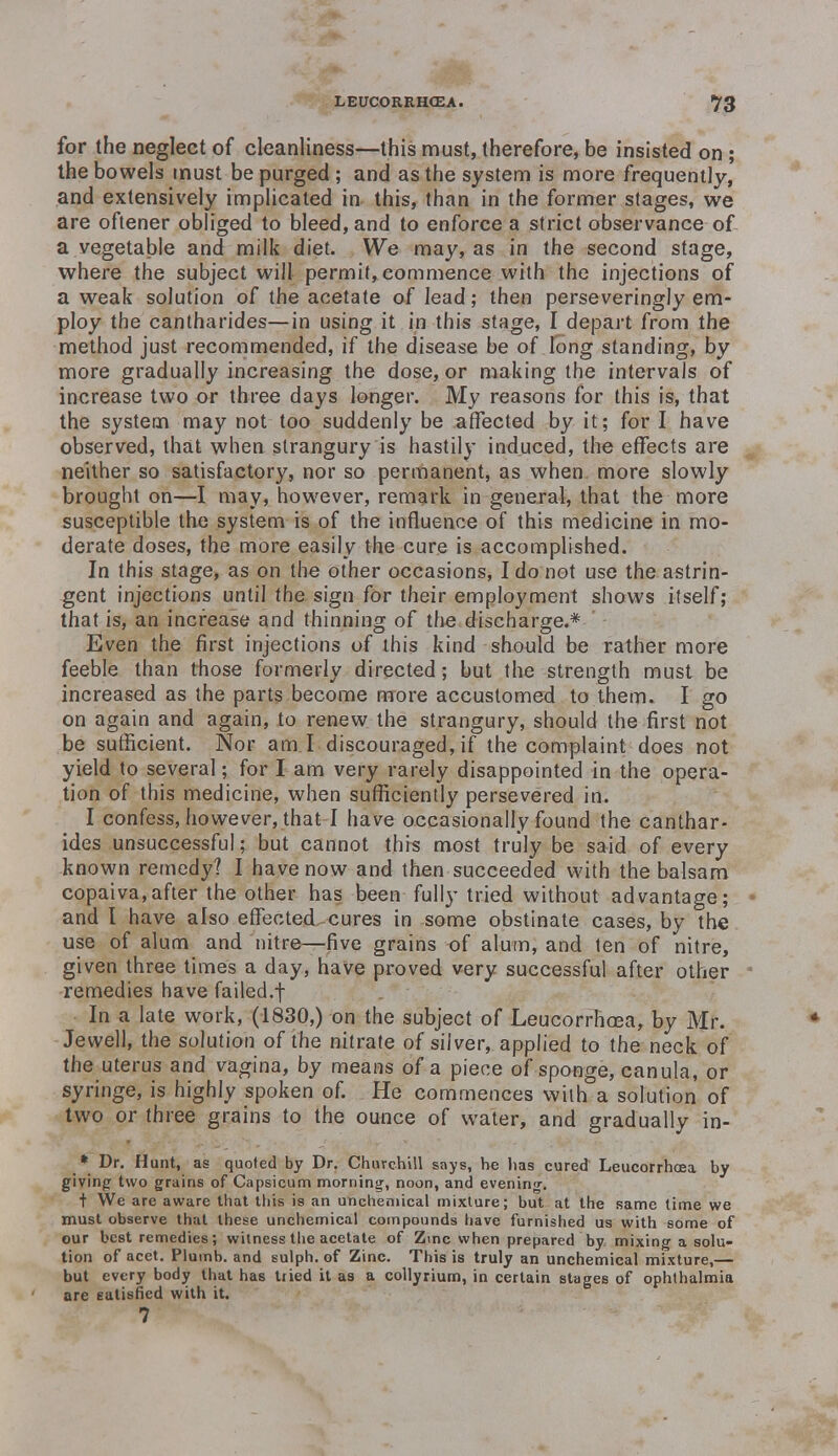 for the neglect of cleanliness—this must, therefore, be insisted on ; the bowels must be purged ; and as the system is more frequently, and extensively implicated in this, than in the former stages, we are oftener obliged to bleed, and to enforce a strict observance of a vegetable and milk diet. We may, as in the second stage, where the subject will permit, commence with the injections of a weak solution of the acetate of lead; then perseveringly em- ploy the cantharides—in using it in this stage, I depart from the method just recommended, if the disease be of long standing, by more gradually increasing the dose, or making the intervals of increase two or three days longer. My reasons for this is, that the system may not too suddenly be affected by it; for I have observed, that when strangury is hastily induced, the effects are neither so satisfactory, nor so permanent, as when more slowly brought on—I may> however, remark in general, that the more susceptible the system is of the influence of this medicine in mo- derate doses, the more easily the cure is accomplished. In this stage, as on the other occasions, I do not use the astrin- gent injections until the sign for their employment shows itself; that is, an increase and thinning of the discharge.* Even the first injections uf this kind should be rather more feeble than those formerly directed; but the strength must be increased as the parts become more accustomed to them. I go on again and again, to renew the strangury, should the first not be sufficient. Nor ami discouraged, if the complaint does not yield to several; for I am very rarely disappointed in the opera- tion of this medicine, when sufficiently persevered in. I confess, however, that I have occasionally found the canthar- ides unsuccessful; but cannot this most truly be said of every known remedy? I have now and then succeeded with the balsam copaiva,after the other has been fully tried without advantage; and I have also effected cures in some obstinate cases, by the use of alum and nitre—five grains of alum, and ten of nitre, given three times a day, have proved very successful after other remedies have failed.f In a late work, (1830,) on the subject of Leucorrhcea, by Mr. Jewell, the solution of the nitrate of silver, applied to the neck of the uterus and vagina, by means of a piece of sponge, canula, or syringe, is highly spoken of. He commences with a solution of two or three grains to the ounce of water, and gradually in- * Dr. Hunt, as quoted by Dr. Churchill says, he has cured Leucorrhcea by giving two grains of Capsicum morning', noon, and evening-. t We are aware that this is an unchemical mixture; but at the same time we must observe that these unchemical compounds have furnished us with some of our best remedies; witness the acetate of Zinc when prepared by mixing a solu- tion of acet. Plumb, and sulph. of Zinc. This is truly an unchemical mixture,— but every body that has tried it as a collyrium, in certain stages of ophthalmia are eatisfied with it. 7