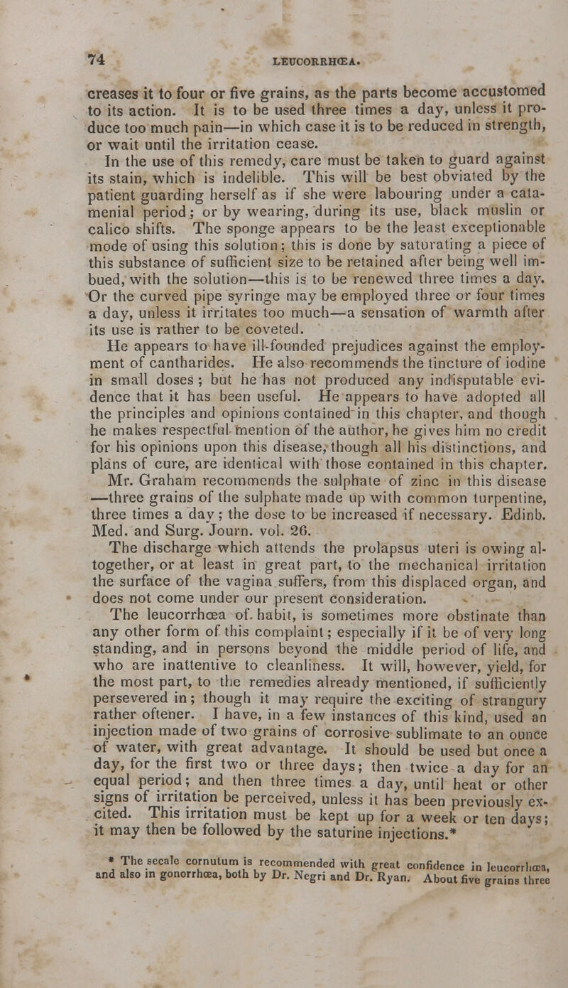 creases it to four or five grains, as the parts become accustomed to its action. It is to be used three times a day, unless it pro- duce too much pain—in which case it is to be reduced in strength, or wait until the irritation cease. In the use of this remedy, care must be taken to guard against its stain, which is indelible. This will be best obviated by the patient guarding herself as if she were labouring under a cata- menial period; or by wearing, during its use, black muslin or calico shifts. The sponge appears to be the least exceptionable mode of using this solution; this is done by saturating a piece of this substance of sufficient size to be retained after being well im- bued, with the solution—this is to be renewed three times a day. Or the curved pipe syringe may be employed three or four times a day, unless it irritates too much—a sensation of warmth after its use is rather to be coveted. He appears to have ill-founded prejudices against the employ- ment of cantharides. He also recommends the tincture of iodine in small doses ; but he has not produced any indisputable evi- dence that it has been useful. He appears to have adopted all the principles and opinions contained in this chapter, and though he makes respectful mention of the author, he gives him no credit for his opinions upon this disease, though all his distinctions, and plans of cure, are identical with those contained in this chapter. Mr. Graham recommends the sulphate of zinc in this disease —three grains of the sulphate made up with common turpentine, three times a day; the dose to be increased if necessary. Edinb. Med. and Surg. Journ. vol. 20. The discharge which attends the prolapsus uteri is owing al- together, or at least in great part, to the mechanical irritation the surface of the vagina suffers, from this displaced organ, and does not come under our present consideration. The leucorrhcea of. habit, is sometimes more obstinate than any other form of this complaint; especially if it be of very long standing, and in persons beyond the middle period of life, and who are inattentive to cleanliness. It will, however, yield, for the most part, to the remedies already mentioned, if sufficiently persevered in; though it may require the exciting of strangury rather oftener. I have, in a few instances of this kind, used an injection made of two grains of corrosive sublimate to an ounce of water, with great advantage. It should be used but once a day, for the first two or three days; then twice a day for an equal period; and then three times a day, until heat or other signs of irritation be perceived, unless it has been previously ex- cited. This irritation must be kept up for a week or ten days; it may then be followed by the saturine injections.* * The secale cornutum is recommended with great confidence in leucorrhcea, and also in gonorrhoea, both by Dr. Negri and Dr. Ryan. About five grains three