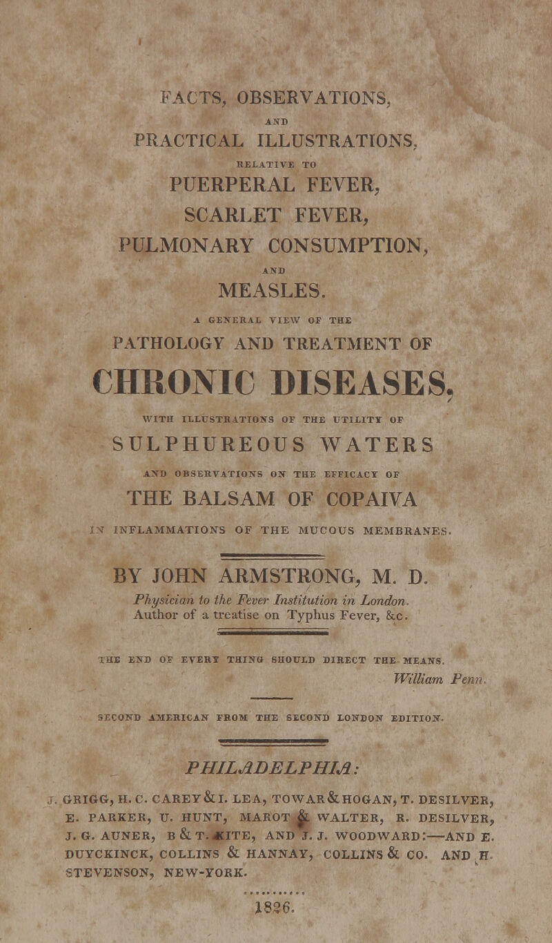 FACTS, OBSERVATIONS, AND PRACTICAL ILLUSTRATIONS, RELATIVE TO PUERPERAL FEVER, SCARLET FEVER, PULMONARY CONSUMPTION, AND MEASLES. A GENERAL VIEW OF THE PATHOLOGY AND TREATMENT OF CHRONIC DISEASES, WITH ILLUSTRATIONS OF THE UTILITY OF SULPHUREOUS WATERS AND OBSERVATIONS ON THE EFFICACY OF THE BALSAM OF COPAIVA IN INFLAMMATIONS OF THE MUCOUS MEMBRANES. BY JOHN ARMSTRONG, M. D. Physician to the Fever Institution in London. Author of a treatise on Typhus Fever, &c. rHE END OF EVERY THING SHOULD DIRECT THE MEANS. William Penn SECOND AMERICAN FROM THE SECOND LONDON EDITION. PHILADELPHIA : J. GRIGG, H. C CAREY&I. LEA, TOWAR&HOGAN, T. DESILVER, E. PARKER, U. HUNT, MAROT WALTER, R. DESILVER, J. G. AUNER, B&T.4CITE, AND J. J. WOOD WARD : AND E. DUYCKINCK, COLLINS & HANNAY, COLLINS & CO. AND H- STEVENSON, NEW-YORK. 1826.