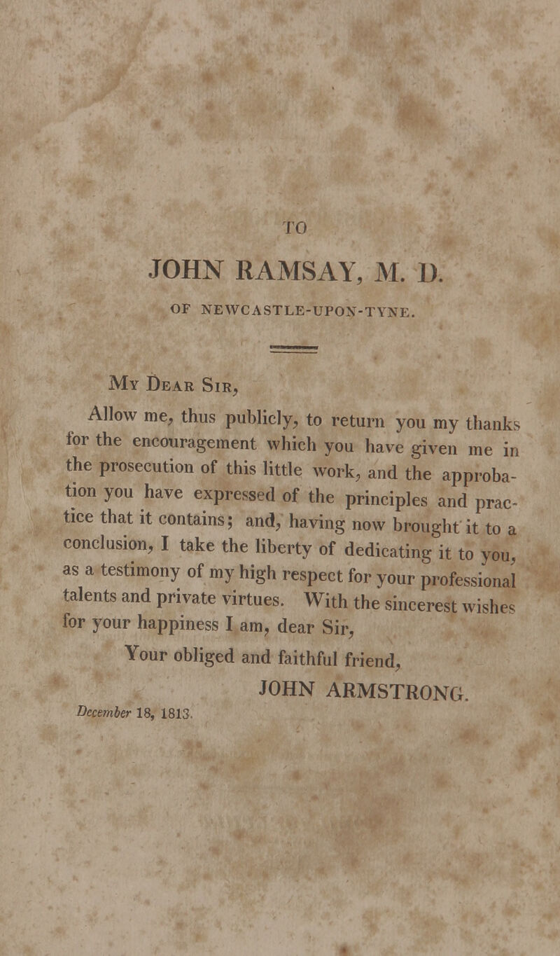 JOHN RAMSAY, M. 1). OF NEWCASTLE-UPON-TYNE. My Dear Sir, Allow me, thus publicly, to return you my thanks for the encouragement which you have given me in the prosecution of this little work, and the approba- tion you have expressed of the principles and prac- tice that it contains; and, having now brought it to a conclusion, I take the liberty of dedicating it to you, as a testimony of my high respect for your professional talents and private virtues. With the sheerest wishes for your happiness I am, dear Sir, Your obliged and faithful friend, JOHN ARMSTRONG. December 18, 1813.