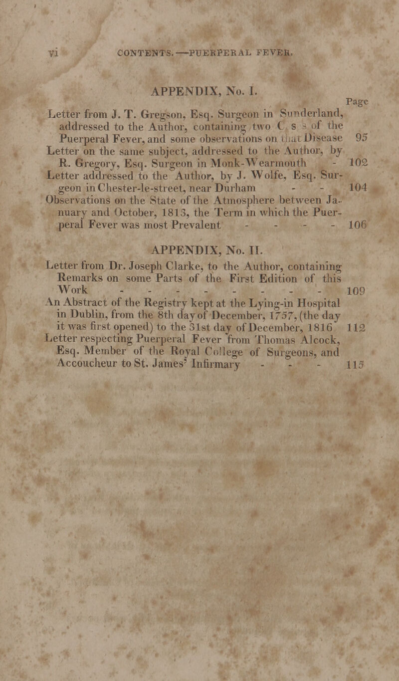 71 CONTENTS.—PUERPERAL FEVER. APPENDIX, No. I. Page Letter from J. T. Gregson, Esq. Surgeon in Sunderland, addressed to the Author, containing two C s s of the Puerperal Fever, and some observations on that Disease 95 Letter on the same subject, addressed to the Author, by R. Gregory, Esq. Surgeon in Monk-Wearmouth - 102 Letter addressed to the Author, by J. Wolfe, Esq. Sur- geon in Chester-le-street, near Durham - - 104 Observations on the State of the Atmosphere between Ja- nuary and October, 1813, the Term in which the Puer- peral Fever was most Prevalent - - - - 10< APPENDIX, No. II. Letter from Dr. Joseph Clarke, to the Author, containing Remarks on some Parts of the First Edition of this Work - 109 An Abstract of the Registry kept at the Lying-in Hospital in Dublin, from the 8th day of December. XT57, (the day it was first opened) to the 31st day of December, 1816 112 Letter respecting Puerperal Fever from Thomas Alcock, Esq. Member of the Royal College of Surgeons, and Accoucheur to St. James'Infirmary - - - 115