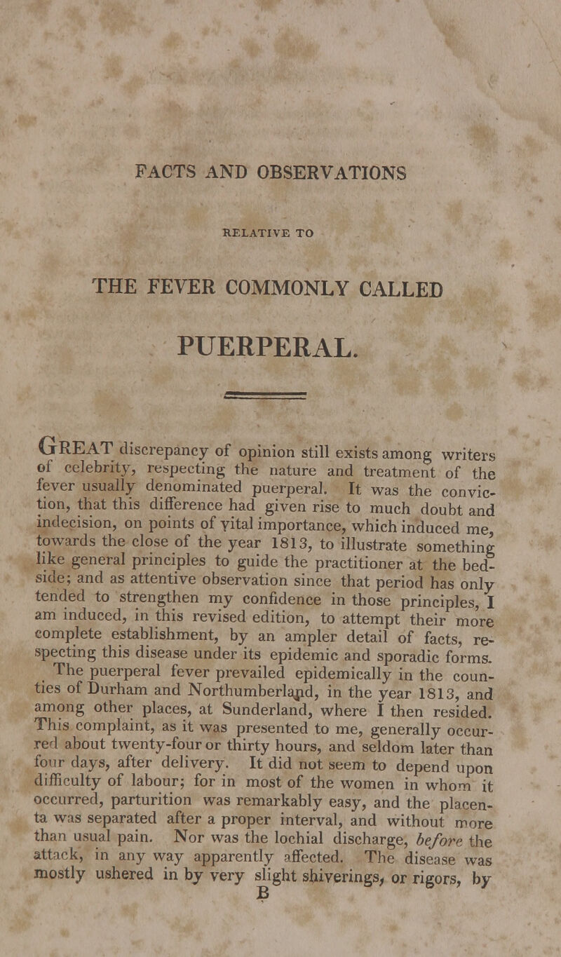 FACTS AND OBSERVATIONS RELATIVE TO THE FEVER COMMONLY CALLED PUERPERAL. GREAT discrepancy of opinion still exists among writers of celebrity, respecting the nature and treatment of the fever usually denominated puerperal. It was the convic- tion, that this difference had given rise to much doubt and indecision, on points of yital importance, which induced me, towards the close of the year 1813, to illustrate something like general principles to guide the practitioner at the bed- side; and as attentive observation since that period has only tended to strengthen my confidence in those principles, I am induced, in this revised edition, to attempt their more complete establishment, by an ampler detail of facts, re- specting this disease under its epidemic and sporadic forms. The puerperal fever prevailed epidemically in the coun- ties of Durham and Northumberland, in the year 1813, and among other places, at Sunderland, where I then resided. This complaint, as it was presented to me, generally occur- red about twenty-four or thirty hours, and seldom later than four days, after delivery. It did not seem to depend upon difficulty of labour; for in most of the women in whom it occurred, parturition was remarkably easy, and the placen- ta was separated after a proper interval, and without more than usual pain. Nor was the lochial discharge, before the attack, in any way apparently affected. The disease was mostly ushered in by very slight shiverings, or rigors, by