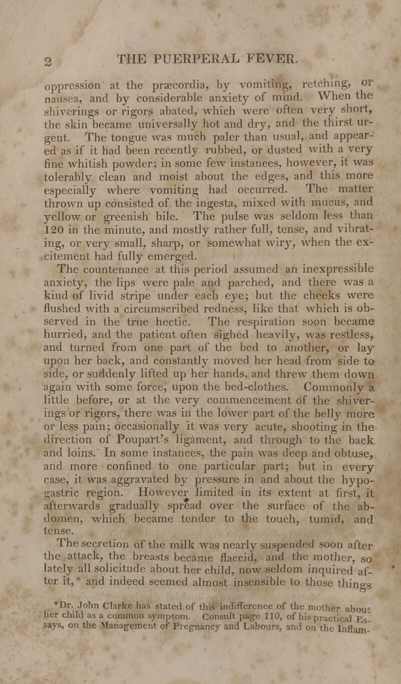 oppression at the praecordia, by vomiting, retching, or nausea, and by considerable anxiety of mind. When the shiverings or rigors abated, which were often very short, the skin became universally hot and dry, and the thirst ur- gent. The tongue was much paler than usual, and appear- ed as if it had been recently rubbed, or dusted with a very fine whitish powder; in some few instances, however, it was tolerably clean and moist about the edges, and this more especially where vomiting had occurred. The matter thrown up consisted of the ingesta, mixed with mucus, arid yellow or greenish bile. The pulse was seldom less than 120 in the minute, and mostly rather full, tense, and vibrat- ing, or very small, sharp, or somewhat wiry, when the ex- citement had fully emerged. The countenance at this period assumed an inexpressible anxiety, the lips were pale and parched, and there was a kind of livid stripe under each eye; but the cheeks were flushed with a circumscribed redness, like that which is ob- served in the true hectic. The respiration soon became hurried, and the patient often sighed heavily, was restless, and turned from one part of the bed to another, or lay upon her back, and constantly moved her head from side to side, or suddenly lifted up her hands, and threw them down again with some force, upon the bed-clothes. Commonly a little before, or at the very commencement of the shiver- ings or rigors, there was in the lower part of the belly more or less pain; occasionally it was very acute, shooting in the direction of Poupart's ligament, and through to the back and loins. In some instances, the pain was deep and obtuse, and more confined to one particular part; but in every case, it was aggravated by pressure in and about the hypo- gastric region. However limited in its extent at first, it afterwards gradually spread over the surface of the ab- domen, which became tender to the touch, tumid, and tense. The secretion of the milk was nearly suspended soon after the attack, the breasts became flaccid, and the mother, so lately all solicitude about her child, now seldom inquired af- ter it,* and indeed seemed almost insensible to those things *Dr. John Clarke has stated of this indifference of the mother about her child as a common symptom. Consult page 110, of his practical Es says, on the Management of Pregnancy and Labours, and on the Inflam-