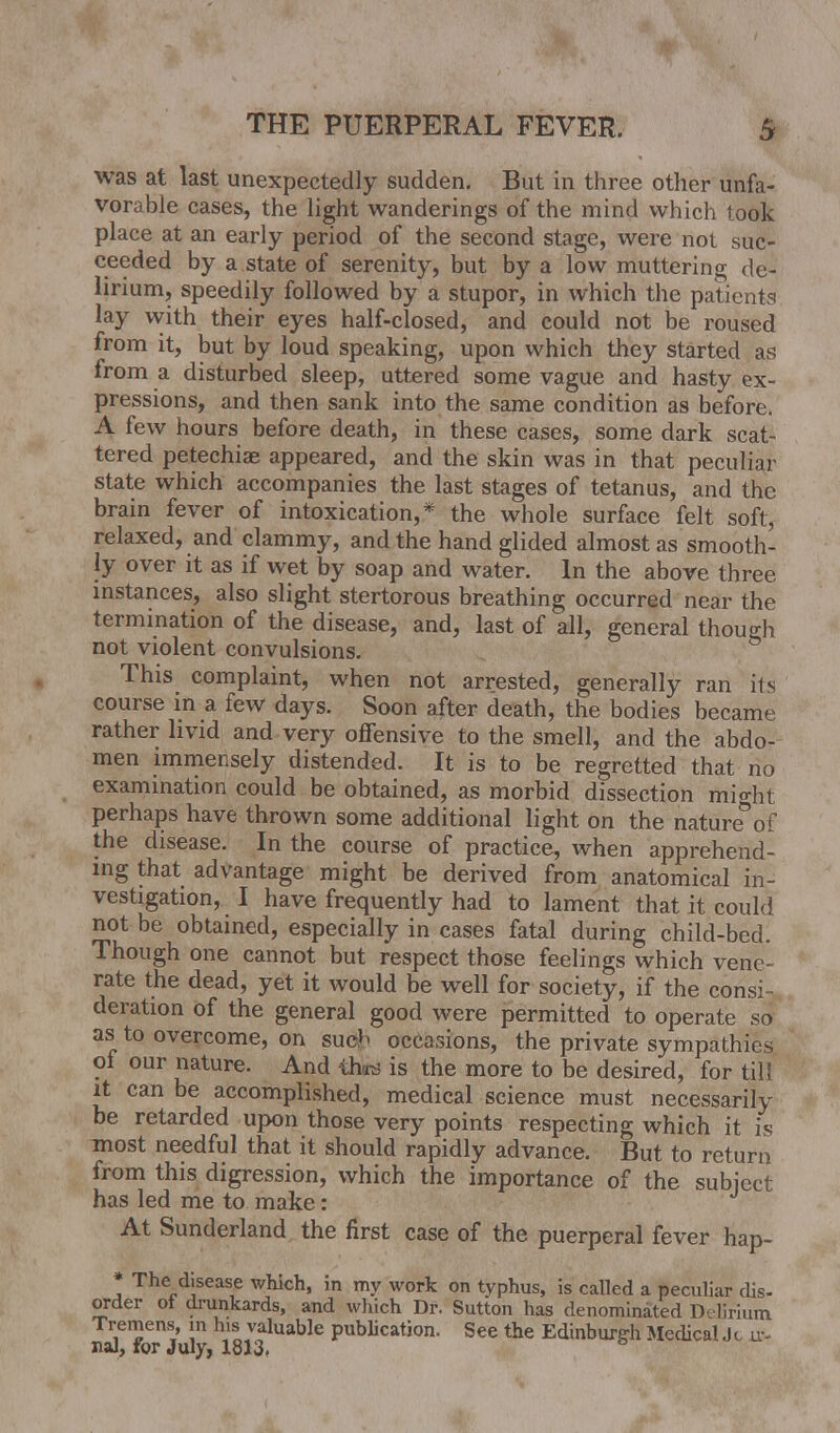 was at last unexpectedly sudden. But in three other unfa- vorable cases, the light wanderings of the mind which look place at an early period of the second stage, were not suc- ceeded by a state of serenity, but by a low muttering de- lirium, speedily followed by a stupor, in which the patients lay with their eyes half-closed, and could not be roused from it, but by loud speaking, upon which they started as from a disturbed sleep, uttered some vague and hasty ex- pressions, and then sank into the same condition as before. A few hours before death, in these cases, some dark scat- tered petechias appeared, and the skin was in that peculiar state which accompanies the last stages of tetanus, and the brain fever of intoxication,* the whole surface felt soft, relaxed, and clammy, and the hand glided almost as smooth- ly over it as if wet by soap and water. In the above three instances, also slight stertorous breathing occurred near the termination of the disease, and, last of all, general though not violent convulsions. This complaint, when not arrested, generally ran its course in a few days. Soon after death, the bodies became rather livid and very offensive to the smell, and the abdo- men immensely distended. It is to be regretted that no examination could be obtained, as morbid dissection might perhaps have thrown some additional light on the nature°of the disease. In the course of practice, when apprehend- ing that advantage might be derived from anatomical in- vestigation, I have frequently had to lament that it could not be obtained, especially in cases fatal during child-bed. Though one cannot but respect those feelings which vene- rate the dead, yet it would be well for society, if the consi- deration of the general good were permitted to operate so as to overcome, on such occasions, the private sympathies ot our nature. And third is the more to be desired, for til! it can be accomplished, medical science must necessarily be retarded upon those very points respecting which it is most needful that it should rapidly advance. But to return from this digression, which the importance of the subject has led me to make: At Sunderland the first case of the puerperal fever hap- * The disease which, in my work on typhus, is called a peculiar dis- order of drunkards, and which Dr. Sutton has denominated Delirium Tremens, in his valuable publication. See the Edinburgh Medical J c u-- nal, for July, 1813.