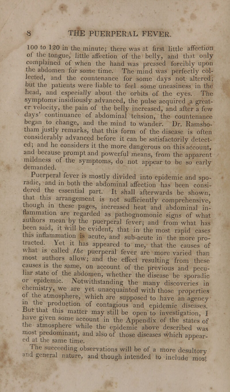 100 to 120 in the minute; there was at first little affection of the tongue, little affection of the belly, and that only- complained of when the hand was pressed forcibly upon the abdomen for some time. The mind was perfectly col- lected, and the countenance for some days not altered; but the patients were liable to feel some uneasiness in the head, and especially about the orbits of the eyes. The symptoms insidiously advanced, the pulse acquired a great- er velocity, the pain of the belly increased, and after a few days' continuance of abdominal tension, the countenance began to change, and the mind to wander. Dr. Ramsbo- tham justly remarks, that this form of the disease is often considerably advanced before it can be satisfactorily detect- ed; and he considers it the more dangerous on this account, and because prompt and powerful means, from the apparent mildness of the symptoms, do not appear to be so early demanded. Puerperal fever is mostly divided into epidemic and spo- radic, and in both the abdominal affection has been consi- dered the essential part. It shall afterwards be shown, that this arrangement is not sufficiently comprehensive, though in these pages, increased heat and abdominal in- flammation are regarded as pathognomonic signs of what authors mean by the puerperal fever; and from what has been said, it will be evident, that in the most rapid cases this inflammation is acute, and sub-acute in the more pro- tracted. Yet it has appeared to me, that the causes of what is called the puerperal fever are more varied than most authors allow; and the effect resulting from these causes is the same, on account of the previous and pecu- liar state of the abdomen, whether the disease be sporadic or epidemic. Notwithstanding the many discoveries in chemistry, we are yet unacquainted with those properties ot the atmosphere, which are supposed to have an agency in the production of contagious and epidemic diseases. JSut that this matter may still be open to investigation, I have given some account in the Appendix of the states of the atmosphere while the epidemic above described was most predominant, and also of those diseases which appear- ed at the same time. The succeeding observations will be of a more desultory and general nature, and though intended to include most