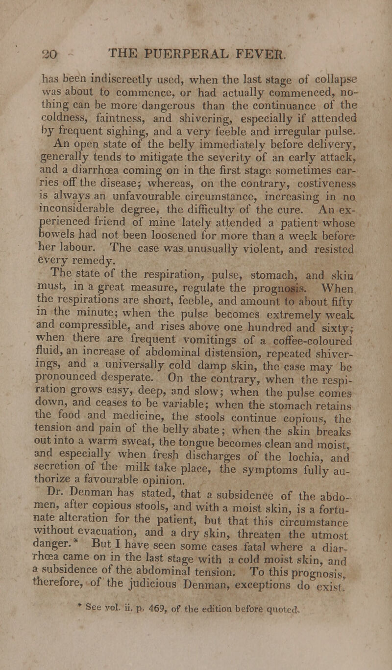 has been indiscreetly used, when the last stage of collapse was about to commence, or had actually commenced, no- thing can be more dangerous than the continuance of the coldness, faintness, and shivering, especially if attended by frequent sighing, and a very feeble and irregular pulse. An open state of the belly immediately before delivery, generally tends to mitigate the severity of an early attack, and a diarrhoea coming on in the first stage sometimes car- ries off the disease; whereas, on the contrary, costiveness is always an unfavourable circumstance, increasing in no inconsiderable degree, the difficulty of the cure. An ex- perienced friend of mine lately attended a patient whose bowels had not been loosened for more than a week before her labour. The case was unusually violent, and resisted every remedy. The state of the respiration, pulse, stomach, and skin must, in a great measure, regulate the prognosis. When the respirations are short, feeble, and amount to about fifty in the minute; when the pulsn becomes extremely wealc and compressible, and rises above one hundred and sixty; when there are frequent vomitings of a coffee-coloured fluid, an increase of abdominal distension, repeated shiver- ings, and a universally cold damp skin, the case may be pronounced desperate. On the contrary, when the respi- ration grows easy, deep, and slow; when the pulse comes down, and ceases to be variable; when the stomach retains the food and medicine, the stools continue copious, the tension and pain of the belly abate; when the skin breaks out into a warm sweat, the tongue becomes clean and moist, and especially when fresh discharges of the lochia, and secretion of the milk take place, the symptoms fully au- thorize a favourable opinion. Dr. penman has stated, that a subsidence of the abdo- men, after copious stools, and with a moist skin, is a fortu- nate alteration for the patient, but that this circumstance without evacuation, and a dry skin, threaten the utmost danger.* But I have seen some cases fatal where a diar- rhoea came on in the last stage with a cold moist skin, and a subsidence of the abdominal tension. To this prognosis, therefore, of the judicious Denman, exceptions do exist! * See vol. ii. p. 469, of the edition before quoted