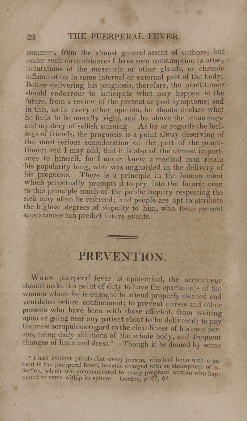 common, from the almost general assent of authors; but under such circumstances I have seen consumption to arise, indurations of the mesentric or other glands, or chronic inflammation in some internal or external part of the body. Before delivering his prognosis, therefore, the practitioner• should endeavour to anticipate what may happen in the future, from a review of the present or past symptoms; and in this, as in every other opinion, he should declare what he feels to be morally right, and be above the mummery and mystery of selfish cunning. As far as regards the feel- ings of friends, the prognosis is a point alway deserving of the most serious consideration on the part of the practi- tioner; and I may add, that it is also of the utmost import- ance to himself, for I never knew a medical man retain his popularity long, who was unguarded in the delivery of his prognosis. There is a principle in the human mind which perpetually prompts it to pry into the future: even to this principle much of the public inquiry respecting the sick may often be referred; and people are apt to attribute the highest degrees of sagacity to him, who from present appearances can predict future* events. PREVENTION. When puerperal fever is epidemical, the accoucheur should make it a point of duty to have the apartments of the women whom he is engaged to attend properly cleaned and ventilated before confinement; to prevent nurses and other persons who have been with those affected, from waiting upon or going near any patient about to be delivered; to pay the most scrupulous regard to the cleanliness of his own per- son, using daily ablutions of the whole body, and frequent changes of linen and dress.* Though it be denied by some * I had evident proofs that every person, who had been with a pa- tient in the puerperal fever, became charged with an atmosphere of in- fection, which was communicated to every pregnant woman who han pened to come within its sphere. Gordon, p. 63, 64. 1