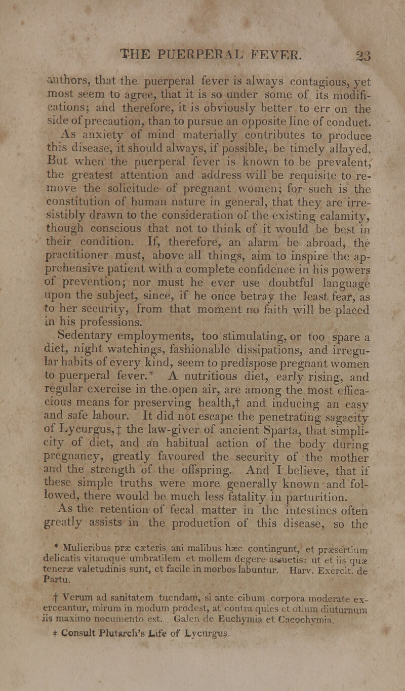 authors, that the puerperal fever is always contagious, yet most seem to agree, that it is so under some of its modifi- cations; and therefore, it is obviously better to err on the side of precaution, than to pursue an opposite line of conduct. As anxiety of mind materially contributes to produce this disease, it should always, if possible, be timely allayed. But when the puerperal fever is known to be prevalent, the greatest attention and address will be requisite to re- move the solicitude of pregnant women; for such is the constitution of human nature in general, that they are irre- sistibly drawn to the consideration of the existing calamity, though conscious that not to think of it would be best in their condition. If, therefore, an alarm be abroad, the practitioner must, above all things, aim to inspire the ap- prehensive patient with a complete confidence in his powers of prevention; nor must he ever use doubtful language upon the subject, since, if he once betray the least fear, as to her security, from that moment no faith will be placed in his professions. Sedentary employments, too stimulating, or too spare a diet, night watchings, fashionable dissipations, and irregu- lar habits of every kind, seem to predispose pregnant women to puerperal fever.* A nutritious diet, early rising, and regular exercise in the open air, are among the most effica- cious means for preserving health,! and inducing an easy and safe labour. It did not escape the penetrating sagacity of Lycurgus4 tne law-giver of ancient Sparta, that simpli- city of diet, and an habitual action of the body during pregnancy, greatly favoured the security of the mother and the strength of the offspring. And I believe, that if these simple truths were more generally known and fol- lowed, there would be much less fatality in parturition. As the retention of fecal matter in the intestines often greatly assists in the production of this disease, so the * Mulieribus prse ceteris ani malibus hsec contingent, et prxsert'um delicatis vitanique umbratilem et mollem degere assuetis: ut et iis qux tcnerae valetudinis sunt, et facile in morbos Iabuntur. Harv. Exercit. de Partu. f Verum ad sanitatem tuendam, si ante cibum corpora moderate ex- erceantur, mirum in modum prodest, at contra quies et otium diutumum iis maximo nocumento est. Galen de Euchymia et Cacochvmia. \ Consult Plutarch's Life of Lycurgus.