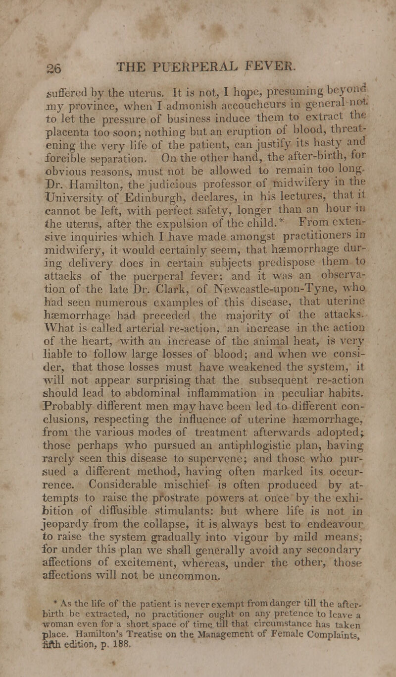 suffered by the uterus. It is not, I hope, presuming beyond jny province, when I admonish accoucheurs in general not to let the pressure of business induce them to extract the placenta too soon; nothing but an eruption of blood, threat- ening the very life of the patient, can justify its hasty and forcible separation. On the other hand, the after-birth, for obvious reasons, must not be allowed to remain too long. Dr. Hamilton, the judicious professor of midwifery in the University of Edinburgh, declares, in his lectures, that ii cannot be left, with perfect safety, longer than an hour in the uterus, after the expulsion of the child.* From exten- sive inquiries which I have made amongst practitioners in midwifery, it would certainly seem, that haemorrhage dur- ing delivery does in certain subjects predispose them to attacks of the puerperal fever; and it was an observa- tion of the late Dr. Clark, of Newcastle-upon-Tyne, who had seen numerous examples of this disease, that uterine haemorrhage had preceded the majority of the attacks. What is called arterial re-action, an increase in the action of the heart, with an increase of the animal heat, is very liable to follow large losses of blood; and when we consi- der, that those losses must have weakened the system, it will not appear surprising that the subsequent re-action should lead to abdominal inflammation in peculiar habits. Probably different men may have been led to different con- clusions, respecting the influence of uterine haemorrhage, from the various modes of treatment afterwards adopted; those perhaps who pursued an antiphlogistic plan, having rarely seen this disease to supervene; and those who pur- sued a different method, having often marked its occur- rence. Considerable mischief is often produced by at- tempts to raise the prostrate powers at once by the exhi- bition of diffusible stimulants: but where life is not in jeopardy from the collapse, it is always best to endeavour to raise the system gradually into vigour by mild me for under this plan we shall generally avoid any secondary affections of excitement, whereas, under the other, those affections will not be uncommon. * As the life of the patient is never exempt from danger till the after- birth be extracted, no practitioner ought on any pretence to leave a woman even for a short space of time till that circumstance has taken place. Hamilton's Treatise on the Management of Female Complaints, jifth edition, p. 188. »