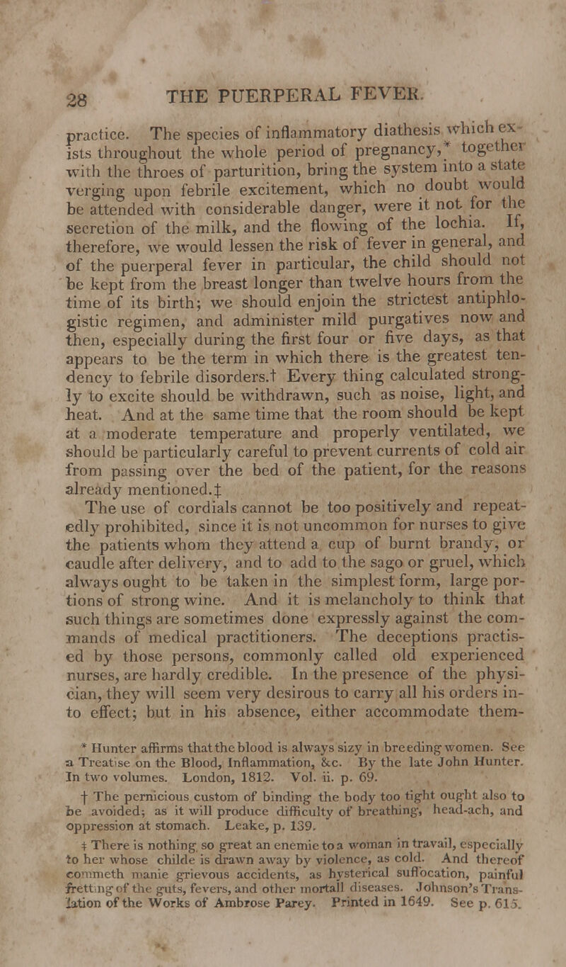 practice. The species of inflammatory diathesis which ex ists throughout the whole period of pregnancy,* togethei with the throes of parturition, bring the system into a state verging upon febrile excitement, which no doubt would be attended with considerable danger, were it not for the secretion of the milk, and the flowing of the lochia. If, therefore, we would lessen the risk of fever in general, and of the puerperal fever in particular, the child should not be kept from the breast longer than twelve hours from the time of its birth; we should enjoin the strictest antiphlo- gistic regimen, and administer mild purgatives now and then, especially during the first four or five days, as that appears to be the term in which there is the greatest ten- dency to febrile disorders.t Every thing calculated strong- ly to excite should be withdrawn, such as noise, light, and heat. And at the same time that the room should be kept at a moderate temperature and properly ventilated, we should be particularly careful to prevent currents of cold air from passing over the bed of the patient, for the reasons already mentioned.:}: The use of cordials cannot be too positively and repeat- edly prohibited, since it is not uncommon for nurses to give the patients whom they attend a cup of burnt brandy, or caudle after delivery, and to add to the sago or gruel, which always ought to be taken in the simplest form, large por- tions of strong wine. And it is melancholy to think that such things are sometimes done expressly against the com- mands of medical practitioners. The deceptions practis- ed by those persons, commonly called old experienced nurses, are hardly credible. In the presence of the physi- cian, they will seem very desirous to carry all his orders in- to effect; but in his absence, either accommodate them- * Hunter affirms that the blood is always sizy in breeding women. See a Treatise on the Blood, Inflammation, &c. By the late John Hunter. In two volumes. London, 1812. Vol. ii. p. 69. f The pernicious custom of binding the body too tight ought also to be avoided; as it will produce difficulty of breathing-, head-ach, and oppression at stomach. Leake, p. 139. $ There is nothing-, so great an enemietoa woman in travail, especially to her whose childe is drawn away by violence, as cold. And thereof commeth manie grievous accidents, as hysterical suffocation, painful frett ngof the guts, fevers, and other mortall diseases. Johnson's Trans- lation of the Works of Ambrose Parey. Printed in 1649. See p. 615.