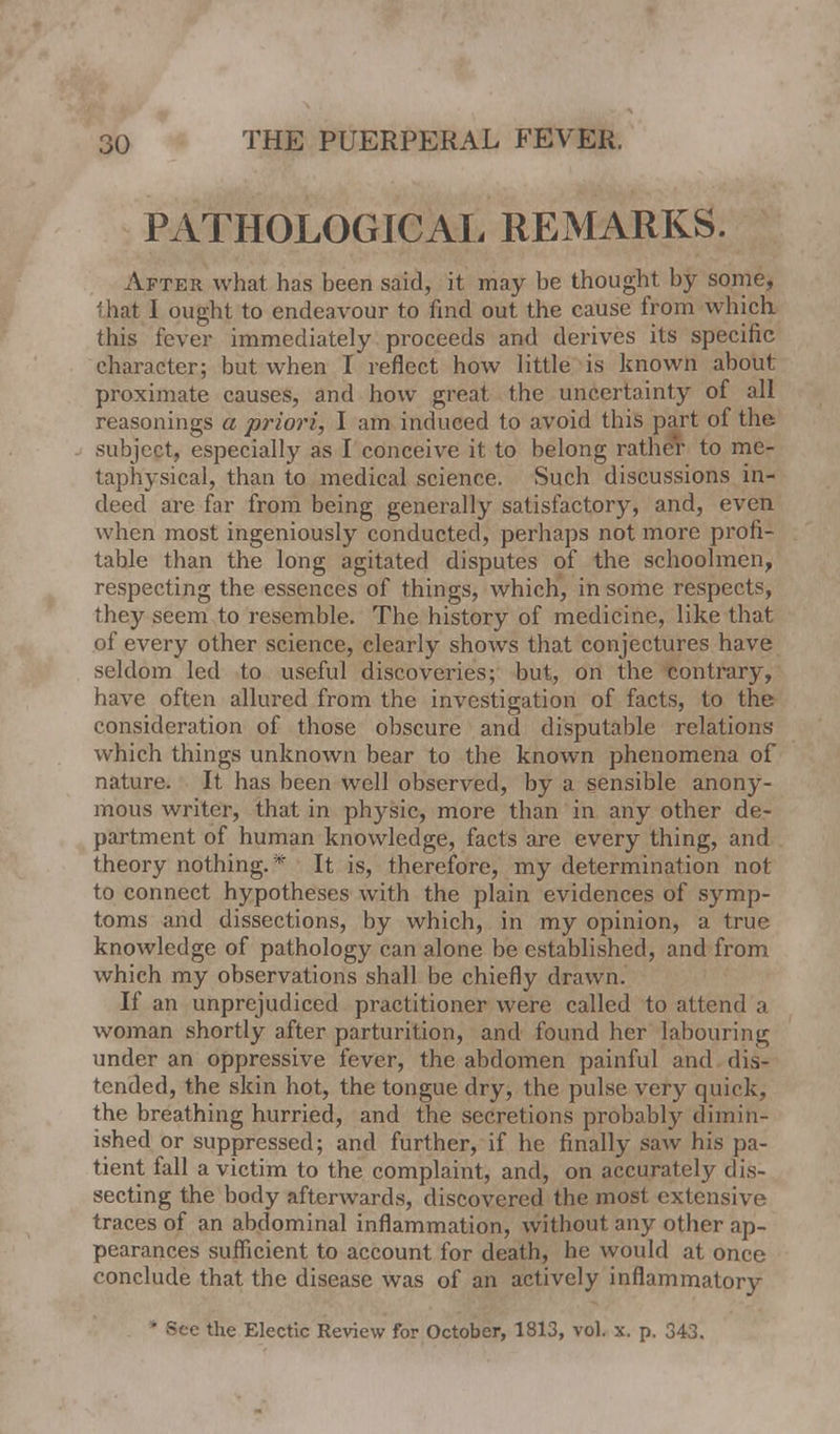 PATHOLOGICAL REMARKS. After what has heen said, it may be thought by some, that I ought to endeavour to find out the cause from which this fever immediately proceeds and derives its specific character; but when I reflect how little is known about proximate causes, and how great the uncertainty of all reasonings a priori, I am induced to avoid this part of the subject, especially as I conceive it to belong rather to me- taphysical, than to medical science. Such discussions in- deed are far from being generally satisfactory, and, even when most ingeniously conducted, perhaps not more profi- table than the long agitated disputes of the schoolmen, respecting the essences of things, which, in some respects, they seem to resemble. The history of medicine, like that of every other science, clearly shows that conjectures have seldom led to useful discoveries; but, on the contrary, have often allured from the investigation of facts, to the consideration of those obscure and disputable relations which things unknown bear to the known phenomena of nature. It has been well observed, by a sensible anony- mous writer, that in physic, more than in any other de- partment of human knowledge, facts are every thing, and theory nothing. * It is, therefore, my determination not to connect hypotheses with the plain evidences of symp- toms and dissections, by which, in my opinion, a true knowledge of pathology can alone be established, and from which my observations shall be chiefly drawn. If an unprejudiced practitioner were called to attend a woman shortly after parturition, and found her labouring under an oppressive fever, the abdomen painful and dis- tended, the skin hot, the tongue dry, the pulse very quick, the breathing hurried, and the secretions probably dimin- ished or suppressed; and further, if he finally saw his pa- tient fall a victim to the complaint, and, on accurately dis- secting the body afterwards, discovered the most extensive traces of an abdominal inflammation, without any other ap- pearances sufficient to account for death, he would at once conclude that the disease was of an actively inflammatory * See the Electic Review for October, 1813, vol. x. p. 343.