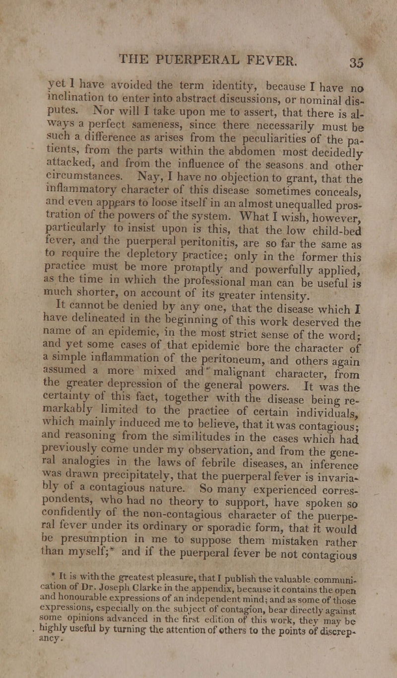 v el 1 have avoided the term identity, because I have no inclination to enter into abstract discussions, or nominal dis- putes. Nor will I take upon me to assert, that there is al- ways a perfect sameness, since there necessarily must be such a difference as arises from the peculiarities of the pa- tients, from the parts within the abdomen most decidedly attacked, and from the influence of the seasons and other circumstances. Nay, I have no objection to grant, that the inflammatory character of this disease sometimes conceals, and even appears to loose itself in an almost unequalled pros- tration of the powers of the system. What I wish, however, particularly to insist upon is this, that the low child-bed fever, and the puerperal peritonitis, are so far the same as to require the depletory practice; only in the former this practice must be more promptly and powerfully applied, as the time in which the professional man can be useful is much shorter, on account of its greater intensity. It cannot be denied by any one, that the disease which I have delineated in the beginning of this work deserved the name of an epidemic, in the most strict sense of the word; and yet some cases of that epidemic bore the character of a simple inflammation of the peritoneum, and others again assumed a more mixed and' malignant character, from the greater depression of the general powers. It was the certainty of this fact, together with the disease being re- markably limited to the practice of certain individuals which mainly induced me to believe, that it was contagious; and reasoning from the similitudes in the cases which had previously come under my observation, and from the gene- ral analogies in the laws of febrile diseases, an inference was drawn precipitately, that the puerperal fever is invaria- bly of a contagious nature. So many experienced corres- pondents, who had no theory to support, have spoken so confidently of the non-contagious character of the puerpe- ral fever under its ordinary or sporadic form, that it would be presumption in me to suppose them mistaken rather than myself;* and if the puerperal fever be not contagious * It is with the greatest pleasure, that I publish the valuable communi- cation of Dr. Joseph Clarke in the appendix, because it contains the open and honourable expressions of an independent mind; and as some of those expressions, especially on the subject of contagion, bear directly against some opinions advanced in the first edition of this work, they may be highly useful by turning the attention of others to the points of discrep- ancy. r