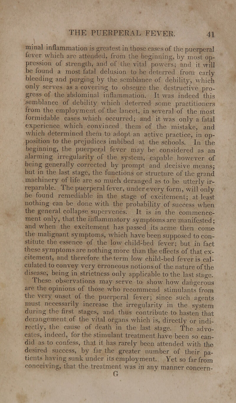 minal inflammation is greatest in those cases of the puerperal fever which are attended, from the beginning, by most op- pression of strength, and of the vital powers; and it will be found a most fatal delusion to be deterred from early- bleeding and purging by the semblance of debility, which only serves as a covering to obscure the destructive pro- gress of the abdominal inflammation. It was indeed this semblance of debility which deterred some practitioners from the employment of the lancet, in several of the most formidable cases which occurred; and it was only a fatal experience which convinced them of the mistake, and which determined them to adopt an active practice, in op- position to the prejudices imbibed at the schools. In the beginning, the puerperal fever may be considered as an alarming irregularity of the system, capable however of being generally corrected by prompt and decisive means; but in the last stage, the functions or structure of the grand machinery of life are so much deranged as to be utterly ir- reparable. The puerperal fever, under every form, will only be found remediable in the stage of excitement; at least nothing can be done with the probability of success when the general collapse supervenes. It is in the commence- ment only, that the inflammatory symptoms are manifested; and when the excitement has passed its acme then come the malignant symptoms, which have been supposed to con- stitute the essence of the low child-bed fever; but in fact these symptoms are nothing more than the effects of that ex- citement, and therefore the term low child-bed fever is cal- culated to convey very erroneous notions of the nature of the disease, being in strictness only applicable to the last stage. These observations may serve to show how dangerous are the opinions of those who recommend stimulants from the very onset of the puerperal fever; since such agents must necessarily increase the irregularity in the system during the first stages, and thus contribute to hasten that derangement of the vital organs which is, directly or indi- rectly, the cause of death in the last stage. The advo- cates, indeed, for the stimulant treatment have been so can- did as to confess, that it has rarely been attended with the desired success, by far the greater number of their pa- tients having sunk under its employment. Yet so far from conceiving, that the treatment was in any manner concern-