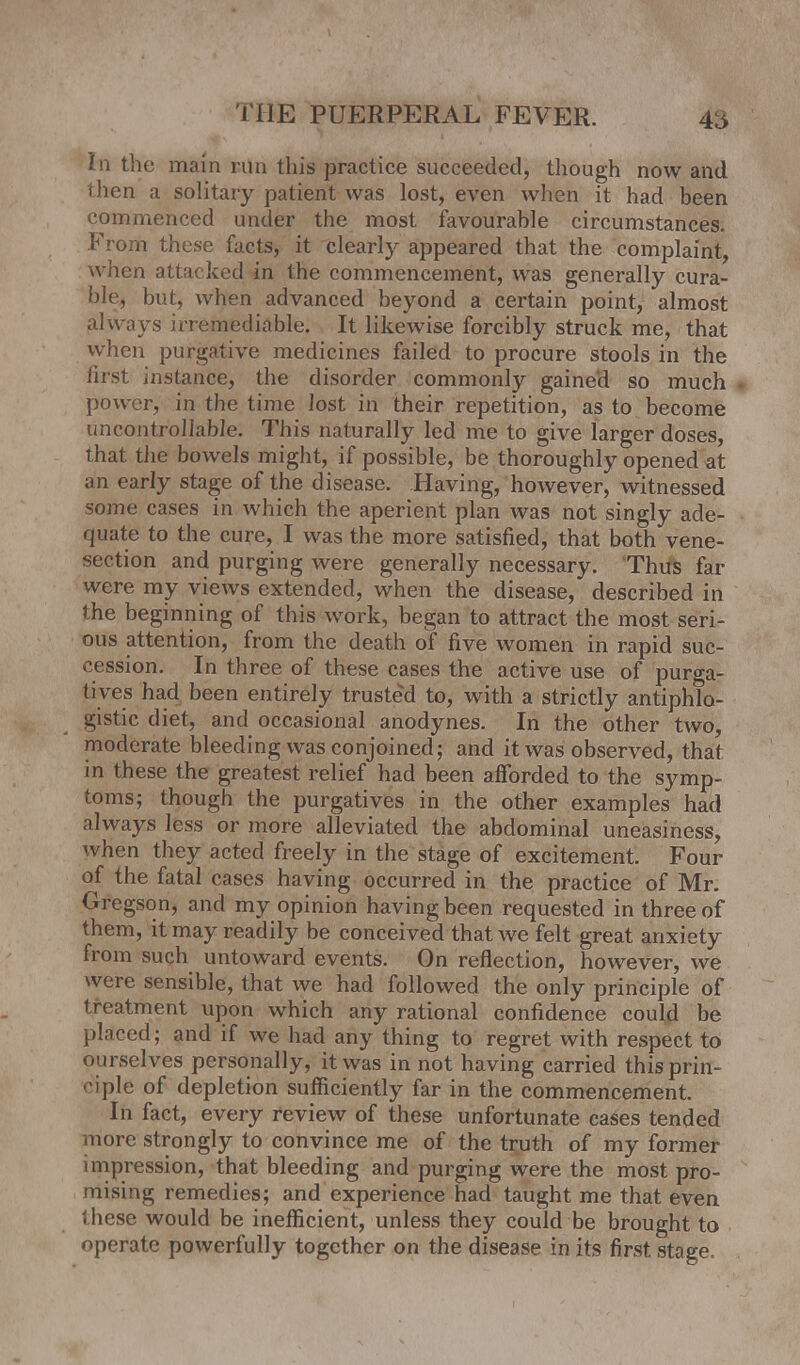 In the main run this practice succeeded, though now and then a solitary patient was lost, even when it had been commenced under the most favourable circumstances. From these facts, it clearly appeared that the complaint, when attacked in the commencement, was generally cura- ble, but, when advanced beyond a certain point, almost always irremediable. It likewise forcibly struck me, that when purgative medicines failed to procure stools in the lirst instance, the disorder commonly gained so much power, in the time lost in their repetition, as to become uncontrollable. This naturally led me to give larger doses, that the bowels might, if possible, be thoroughly opened at an early stage of the disease. Having, however, witnessed some cases in which the aperient plan was not singly ade- quate to the cure, I was the more satisfied, that both vene- section and purging were generally necessary. Thus far were my views extended, when the disease, described in the beginning of this work, began to attract the most seri- ous attention, from the death of five women in rapid suc- cession. In three of these cases the active use of purga- tives had been entirely trusted to, with a strictly antiphTo- gistic diet, and occasional anodynes. In the other two, moderate bleeding was conjoined; and it was observed, that in these the greatest relief had been afforded to the symp- toms; though the purgatives in the other examples had always less or more alleviated the abdominal uneasiness, when they acted freely in the stage of excitement. Four of the fatal cases having occurred in the practice of Mr. Gregson, and my opinion having been requested in three of them, it may readily be conceived that we felt great anxiety from such untoward events. On reflection, however, we were sensible, that we had followed the only principle of treatment upon which any rational confidence could be placed; and if we had any thing to regret with respect to ourselves personally, it was in not having carried this prin- ciple of depletion sufficiently far in the commencement. In fact, every review of these unfortunate cases tended more strongly to convince me of the truth of my former impression, that bleeding and purging were the most pro- mising remedies; and experience had taught me that even these would be inefficient, unless they could be brought to operate powerfully together on the disease in its first stage.