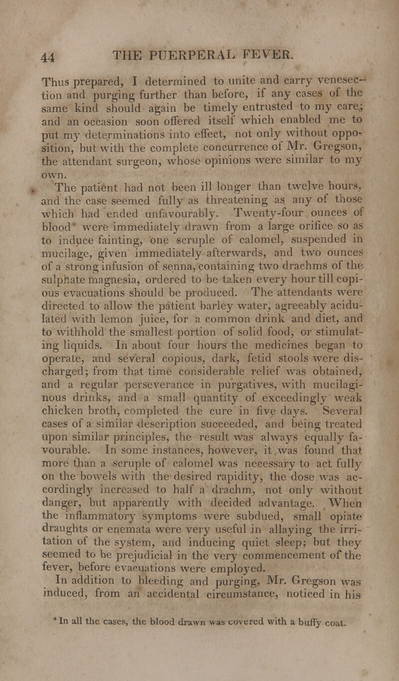 Thus prepared, I determined to unite and carry venesec^ tion and purging further than before, if any cases of the same kind should again be timely entrusted to my care; and an occasion soon offered itself which enabled me to put my determinations into effect, not only without oppo- sition, but with the complete concurrence of Mr. Gregson, the attendant surgeon, whose opinions were similar to my own. The patient had not been ill longer than twelve hours, and the case seemed fully as threatening as any of those which had ended unfavourably. Twenty-four ounces of blood* were immediately drawn from a large orifice so as to induce fainting, one scruple of calomel, suspended in mucilage, given immediately afterwards, and two ounces of a strong infusion of senna, containing two drachms of the sulphate magnesia, ordered to be taken every hour till copi- ous evacuations should be produced. The attendants were directed to allow the patient barley water, agreeably acidu- lated with lemon juice, for a common drink and diet, and to withhold the smallest portion of solid food, or stimulat- ing liquids. In about four hours the medicines began to operate, and several copious, dark, fetid stools were dis- charged; from that time considerable relief was obtained, and a regular perseverance in purgatives, with mucilagi- nous drinks, and a small quantity of exceedingly weak chicken broth, completed the cure in five days. Several cases of a similar description succeeded, and being treated upon similar principles, the result Was always equally fa- vourable. In some instances, however, it was found that more than a scruple of calomel was necessary to act fully on the bowels with the desired rapidity, the dose was ac- cordingly increased to half a drachm, not only without danger, but apparently with decided advantage. When the inflammatory symptoms were subdued, small opiate draughts or enemata were very useful in allaying the irri- tation of the system, and inducing quiet sleep; but they seemed to be prejudicial in the very commencement of the fever, before evacuations were employed. In addition to bleeding and purging, Mr. Gregson was induced, from an accidental circumstance, noticed in his *In all the cases, the blood drawn was covered with a buffy coat.