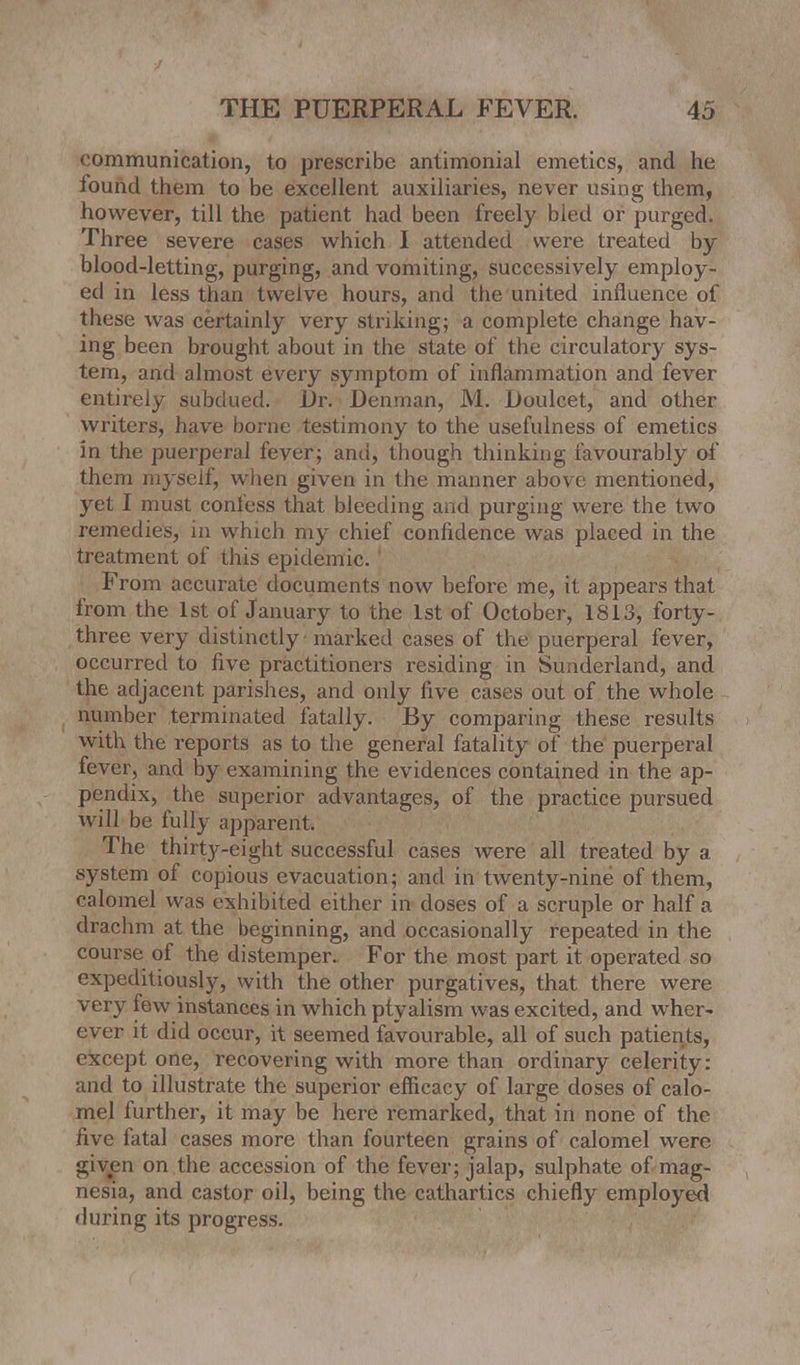 communication, to prescribe antimonial emetics, and he found them to be excellent auxiliaries, never using them, however, till the patient had been freely bled or purged. Three severe cases which I attended were treated by- blood-letting, purging, and vomiting, successively employ- ed in less than twelve hours, and the united influence of these was certainly very striking; a complete change hav- ing been brought about in the state of the circulatory sys- tem, and almost every symptom of inflammation and fever entirely subdued. j)r. Denman, M. Doulcet, and other writers, have borne testimony to the usefulness of emetics in the puerperal fever; and, though thinking favourably of them myself, when given in the manner above mentioned, yet I must confess that bleeding and purging were the two remedies, in which my chief confidence was placed in the treatment of this epidemic. From accurate documents now before me, it appears that from the 1st of January to the 1st of October, 1813, forty- three very distinctly marked cases of the puerperal fever, occurred to five practitioners residing in Sunderland, and the adjacent parishes, and only five cases out of the whole number terminated fatally. By comparing these results with the reports as to the general fatality of the puerperal fever, and by examining the evidences contained in the ap- pendix, the superior advantages, of the practice pursued will be fully apparent. The thirty-eight successful cases were all treated by a system of copious evacuation; and in twenty-nine of them, calomel was exhibited either in doses of a scruple or half a drachm at the beginning, and occasionally repeated in the course of the distemper. For the most part it operated so expeditiously, with the other purgatives, that there were very few instances in which ptyalism was excited, and wher- ever it did occur, it seemed favourable, all of such patients, except one, recovering with more than ordinary celerity: and to illustrate the superior efficacy of large doses of calo- mel further, it may be here remarked, that in none of the five fatal cases more than fourteen grains of calomel were given on the accession of the fever; jalap, sulphate of mag- nesia, and castor oil, being the cathartics chiefly employed during its progress.