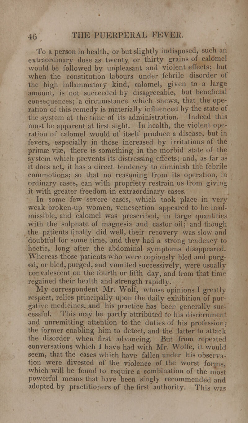 To a person in health, or but slightly indisposed, such an extraordinary dose as twenty or thirty grains of calomel would be followed by unpleasant and violent effects; but when the constitution labours under febrile disorder of the high inflammatory kind, calomel, given to a large amount, is not succeeded by disagreeable, but beneficial consequences; a circumstance which shews, that the ope- ration of this remedy is materially influenced by the state of the system at the time of its administration. Indeed this must be apparent at first sight. In health, the violent ope- ration of calomel would of itself produce a disease, but in fevers, especially in those increased by irritations of the primae via?, there is something in the morbid state of the system which prevents its distressing effects; and, as far as it does act, it has a direct tendency to diminish the febrile commotions; so that no reasoning from its operation, in ordinary cases, can with propriety restrain us from giving it with greater freedom in extraordinary cases. In some few severe cases, which took place in very weak broken-up women, venesection appeared to be inad- missible, and calomel was prescribed, in large quantities with the sulphate of magnesia and castor oil; and though the patients finally did well, their recovery was slow and doubtful for some time, and they had a strong tendency to hectic, long after the abdominal symptoms disappeared. Whereas those patients who were copiously bled and purg- ed, or bled, purged, and vomited successively, were usually convalescent on the fourth or fifth day, and from that tjmi regained their health and strength rapidly. My correspondent Mr. Wolf, whose opinions I greatlj respect, relies principally upon the daily exhibition of pur- gative medicines, and his practice has been generally suc- cessful. This may be partly attributed to his discernment and unremitting attention to the duties of his prdfession; the former enabling him to detect, and the latter to attack the disorder when first advancing. But from repeated conversations which I have had with Mr. Wolfe, it would seem, that the cases which hove fallen under his observa- tion were divested of the violence of the worst forms, which will be found to require a combination of the most powerful means that have been singly recommended ;mrl adopted by practitioners of the first authority. This was