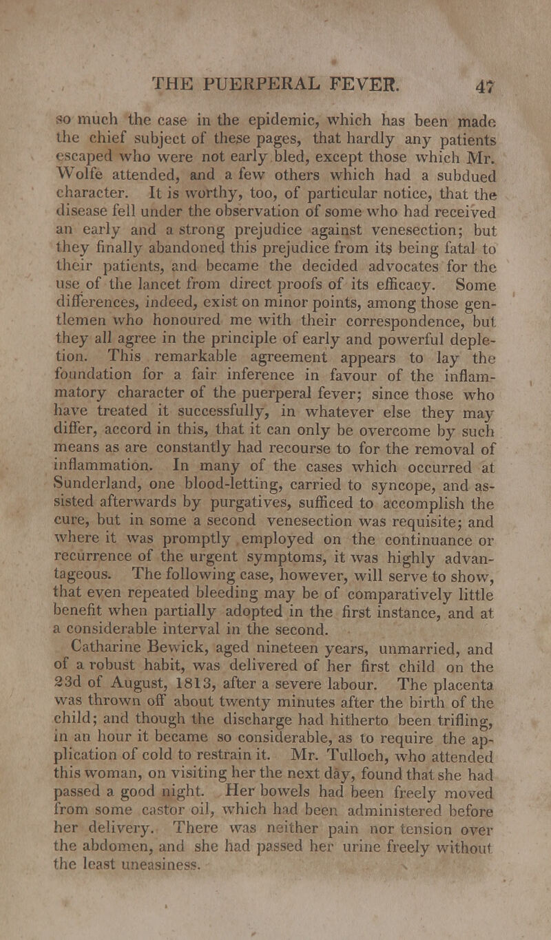 so much the case in the epidemic, which has been made the chief subject of these pages, that hardly any patients escaped who were not early bled, except those which Mr. Wolfe attended, and a few others which had a subdued character. It is worthy, too, of particular notice, that the disease fell under the observation of some who had received an early and a strong prejudice against venesection; but they finally abandoned this prejudice from its being fatal to their patients, and became the decided advocates for the use of the lancet from direct proofs of its efficacy. Some differences, indeed, exist on minor points, among those gen- tlemen who honoured me with their correspondence, but they all agree in the principle of early and powerful deple- tion. This remarkable agreement appears to lay the foundation for a fair inference in favour of the inflam- matory character of the puerperal fever; since those who have treated it successfully, in whatever else they may differ, accord in this, that it can only be overcome by such means as are constantly had recourse to for the removal of inflammation. In many of the cases which occurred at Sunderland, one blood-letting, carried to syncope, and as- sisted afterwards by purgatives, sufficed to accomplish the cure, but in some a second venesection was requisite; and where it was promptly employed on the continuance or recurrence of the urgent symptoms, it was highly advan- tageous. The following case, however, will serve to show, that even repeated bleeding may be of comparatively little benefit when partially adopted in the first instance, and at a considerable interval in the second. Catharine Bewick, aged nineteen years, unmarried, and of a robust habit, was delivered of her first child on the 23d of August, 1813, after a severe labour. The placenta was thrown off about twenty minutes after the birth of the child; and though the discharge had hitherto been trifling, in an hour it became so considerable, as to require the ap- plication of cold to restrain it. Mr. Tulloch, who attended this woman, on visiting her the next day, found that she had passed a good night. Her bowels had been freely moved from some castor oil, which had been administered before her delivery. There was neither pain nor tension over the abdomen, and she had passed her urine freely without the least uneasiness. n