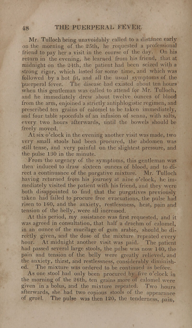 Mr. Tulloch being unavoidably called to a distance early on the morning of the 25th, he requested a professional friend to pay her a visit in the course of the day. On his return in the evening, he learned from his friend, that at midnight on the 24th, the patient had been seized with a strong rigor, which lasted for some time, and which was followed by a hot fit, and all the usual symptoms of the puerperal fever. The disease had existed about ten hours when this gentleman was called to attend for Mr. Tulloch, and he immediately drew about twelve ounces of blood from the arm, enjoined a strictly antiphlogistic regimen, and prescribed ten grains of calomel to be token immediately, and four table spoonfuls of an infusion of senna, with salts, every two hours afterwards, until the bowels should be freely moved. At six o'clock in the evening another visit was made, two very small stools had been procured, the abdomen was still tense, and very painful on the slightest pressure, and the pulse 130 in the minute. From the urgency of the symptoms, this gentleman was then induced to draw sixteen ounces of blood, and to di- rect a continuance of the purgative mixture. Mr. Tulloch having returned from his journey at nine o'clock, he im- mediately visited the patient with his friend, and they were both disappointed to find that the purgatives previously taken had failed to procure free evacuations, the pulse had risen to 160, and the anxiety, restlessness, heat, pain and tension of the belly, were all increased. At this period, my assistance was first requested, and it was agreed in consultation, that half a drachm of calomel, in an ounce of the mucilage of gum arabic, should be di- rectly given, and the dose of the mixture repeated every hour. At midnight another visit was paid. The patient had passed several large stools, the pulse was now 140, the pain and tension of the belly were greatly relieved, and the anxiety, thirst, and restlessness, considerably diminish- ed! The mixture was ordered to be continued as before. As one stool had only been procured by five o'clock in the morning of the 26th, ten grains more or calomel were given 'in a bolus, and the mixture repeated. Two hours afterwards, she had two copious stools of the appearance of gruel. The pulse was then 120, the tenderness, pain,