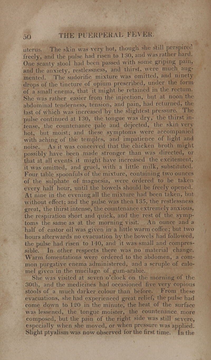 uterus. The skin was very hot, though she still perspired freely, and the pulse had risen to 130, and was rather hard. One scanty stool had been passed with some griping pam, and the anxiety, restlessness, and thirst, were much aug- mented. The sudorific mixture was omitted, and ninety drops of the tincture of opium prescribed, under the form of a small enema, that it might be retained in the rectum. She was rather easier from the injection, but at noon the abdominal tenderness, tension, and pain, had returned, the last of which was increased by the slightest pressure. The pulse continued at 130, the tongue was dry, the thirst in- tense, the countenance pale and dejected, the skin very hot, but moist; and these symptoms were accompanied with aching of the temples, and impatience of light and noise. As it was conceived that the chicken broth might possibly have been made stronger than was directed, or that at all events it might have increased the excitement, it was omitted, and gruel, with a little milk, substituted. Four table spoonfuls of the mixture, containing two ounces of the sulphate of magnesia, were ordered to be taken every half hour, until the bowels should be freely opened. At nine in the evening all the mixture had been taken, but without effect; and the pulse was then 135, the restlessness great, the thirst intense, the countenance extremely anxious, the respiration short and quick, and the rest of the symp- toms the same as at the morning visit. An ounce and a half of castor oil was given in a little warm coffee; but two hours afterwards no evacuation by the bowels had followed, the pulse had risen to 140, and it was small and compres- sible. In other respects there was no material change. Warm fomentations were ordered to the abdomen, a com- mon purgative enema administered, and a scruple of calo- mel given in the mucilage of gum-arabic. She was visited at seven o'clock on the morning of the 30th, and the medicines had occasioned Jive very copious stools of a much darker colour than before. From these evacuations, she had experienced great relief, the pulse had come down to 120 in the minute, the heat of the surface was lessened, the tongue moister, the countenance more composed, but the pain of the right side was still severe, especially when she moved, or when pressure was applied. Slight ptyalism was now observed for the first time. In the