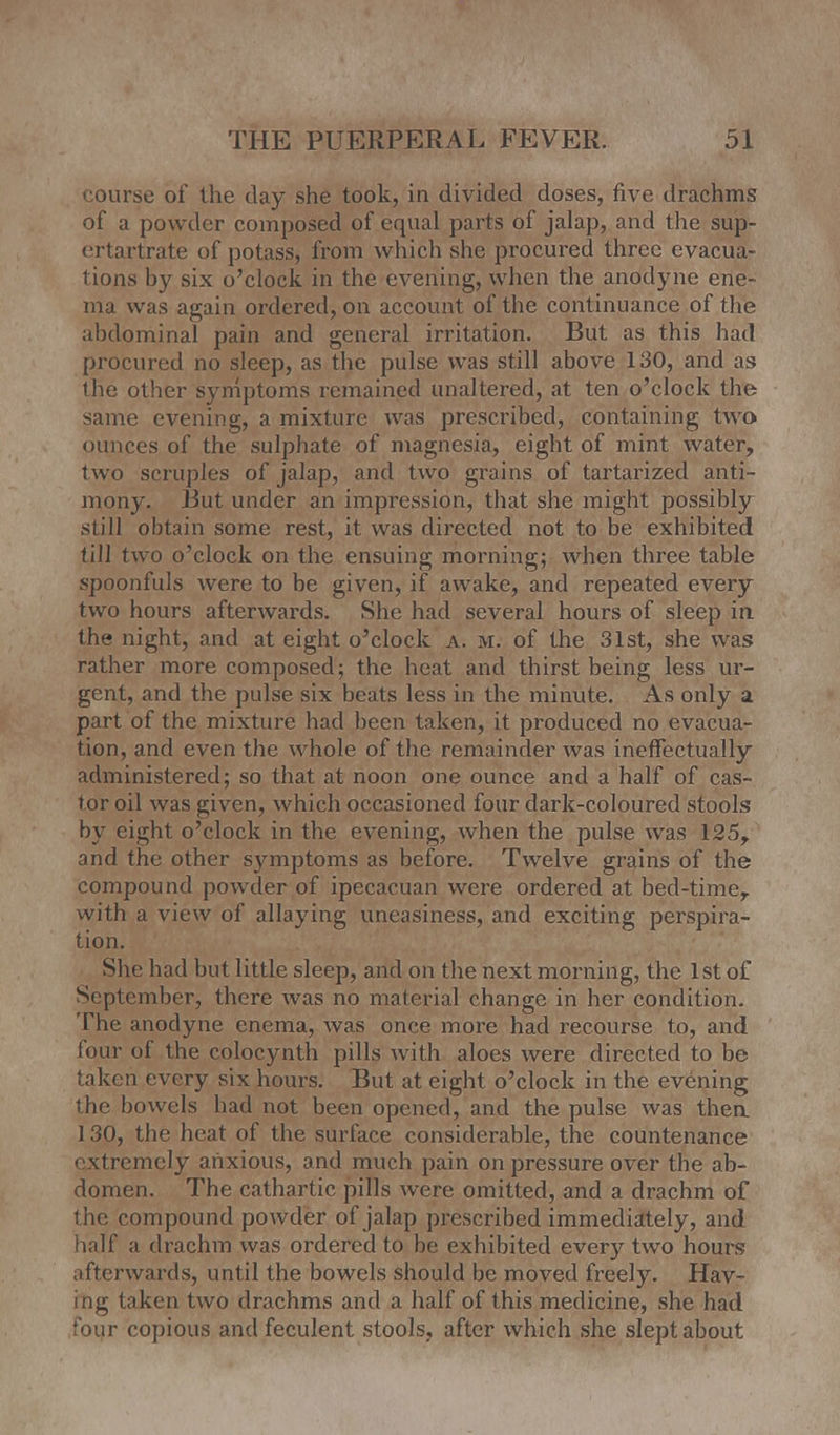 course of the day she took, in divided doses, five drachms of a powder composed of equal parts of jalap, and the sup- crtartrate of potass, from which she procured three evacua- tions by six o'clock in the evening, when the anodyne ene- ma was again ordered, on account of the continuance of the abdominal pain and general irritation. But as this had procured no sleep, as the pulse was still above 130, and as the other symptoms remained unaltered, at ten o'clock the same evening, a mixture was prescribed, containing two ounces of the sulphate of magnesia, eight of mint water, two scruples of jalap, and two grains of tartarized anti - mony. But under an impression, that she might possibly still obtain some rest, it was directed not to be exhibited fill two o'clock on the ensuing morning; when three table spoonfuls were to be given, if awake, and repeated every two hours afterwards. She had several hours of sleep in the night, and at eight o'clock a. m. of the 31st, she was rather more composed; the heat and thirst being less ur- gent, and the pulse six beats less in the minute. As only a part of the mixture had been taken, it produced no evacua- tion, and even the whole of the remainder was ineffectually administered; so that at noon one ounce and a half of cas- tor oil was given, which occasioned four dark-coloured stools by eight o'clock in the evening, when the pulse was 125, and the other symptoms as before. Twelve grains of the compound powder of ipecacuan were ordered at bed-time, with a view of allaying uneasiness, and exciting perspira- tion. She had but little sleep, and on the next morning, the 1st of September, there was no material change in her condition. The anodyne enema, was once more had recourse to, and four of the colocynth pills with aloes were directed to be taken every six hours. But at eight o'clock in the evening the bowels had not been opened, and the pulse was then 130, the heat of the surface considerable, the countenance extremely anxious, and much pain on pressure over the ab- domen. The cathartic pills were omitted, and a drachm of the compound powder of jalap prescribed immediately, and half a drachm was ordered to be exhibited every two hours afterwards, until the bowels should be moved freely. Hav- ing taken two drachms and a half of this medicine, she had four copious and feculent stools, after which she slept about