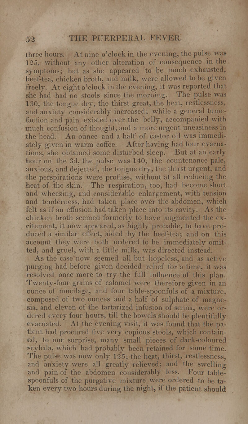 three hours. At nine o'clock in the evening, the pulse was? 125, without any other alteration of consequence in the symptoms; but as she appeared to be much exhausted, beef-tea, chicken broth, and milk, were allowed to be given freely. At eight o'clock in the evening, it was reported thai she had had no stools since the morning. The pulse was 130, the tongue dry, the thirst great, the heat, restlessness, and anxiety considerably increased; while a general tume- faction and pain existed over the belly, accompanied with much confusion of thought, and a more urgent uneasiness in the head. An ounce and a half of castor oil was immedi- ately given in warm coffee. After having had four evacua- tions, she obtained some disturbed sleep. But at an early hour on the 3d, the pulse was 140, the countenance pale, anxious, and dejected, the tongue dry, the thirst urgent, and the perspirations were profuse, without at all reducing the heat of the skin. The respiration, too, had become short and wheezing, and considerable enlargement, with tension and tenderness, had taken place over the abdomen, which felt as if an effusion had taken place into its cavity. As the chicken broth seemed formerly to have augmented the ex- citement, it now appeared, as highly probable, to have pro- duced a similar effect, aided by the beef-tea; and on this account they were both ordered to be immediately omit- ted, and gruel, with a little milk, was directed instead. As the casevnow seemed all but hopeless, and as active purging had before given decided relief for a time, it was resolved once more to try the full influence of this plan. Twenty-four-grains of calomel were therefore given in an ounce of mucilage, and four table-spoonfuls of a mixture, composed of two ounces and a half of sulphate of magne- sia, and eleven of the tartarized infusion of senna, were or- dered every four hours, till the bowels should be plentifully evacuated. At the evening visit, it was found that the pa- tient had procured five very copious stools, which contain- ed, to our surprise, many small pieces of dark-coloured scybala, which had probably been retained for some time. The pulse was now only 125; the he,at, thirst, restlessness, and anxiety were all greatly relieved; and the swelling and pain of the. abdomen considerably less. Four table- spoonfuls of the purgative mixture were ordered to be ta- ken every two hours during the night, if the patient should