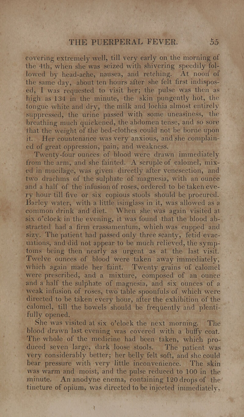 covering extremely well, till very early on the morning of the 4th, when she was seized with shivering speedily fol- lowed by head-ache, nausea, and retching. At noon' of the same day, about ten hours after she felt first indispos- ed, I was requested to visit her; the pulse was then as high as 134 in the minute, the skin pungently hot, the tongue white and dry, the milk and lochia almost entirely suppressed, the urine passed with some uneasiness, the breathing much quickened, the abdomen tense, and so sore that the weight of the bed-clothes could not be borne upon it. Her countenance was very anxious, and she complain- ed of great oppression, pain, and weakness. Twenty-four ounces of blood were drawn immediately from the arm, and she fainted. A scruple of calomel, mix- ed in mucilage, was given directly after venesection, and two drachms of the sulphate of magnesia, with an ounce and a half of the infusion of roses, ordered to be taken eve- ry hour till five or six copious stools should be procured. Barley water, with a little isinglass in it, was allowed as a common drink and diet. When she was again visited at six o'clock in the evening, it was found that the blood ab- stracted had a firm crassamentum, which was cupped and sizy. The patient had passed only three scanty, fetid evac- uations, and did not appear to be much relieved, the symp- toms being then nearly as urgent as at the last visit. Twelve ounces of blood were taken away immediately, which again made her faint. Twenty grains of calomel were prescribed, and a mixture, composed of an ounce and a half the sulphate of magnesia, and six ounces of a weak infusion of roses, two table spoonfuls of which were directed to be taken every hour, after the exhibition of the calomel, till the bowels should be frequently and plenti- fully opened. She was visited at six o'clock the next morning. The blood drawn last evening was covered with a buffy coat. The whole of the medicine had been taken, which pro- duced seven large, dark loose stools. The patient was very considerably better; her belly felt soft, and she could bear pressure with very little inconvenience. The skin was warm and moist, and the pulse reduced to 100 in the minute. An anodyne enema, containing 120 drops of the tincture of opium, was directed to be injected immediately.