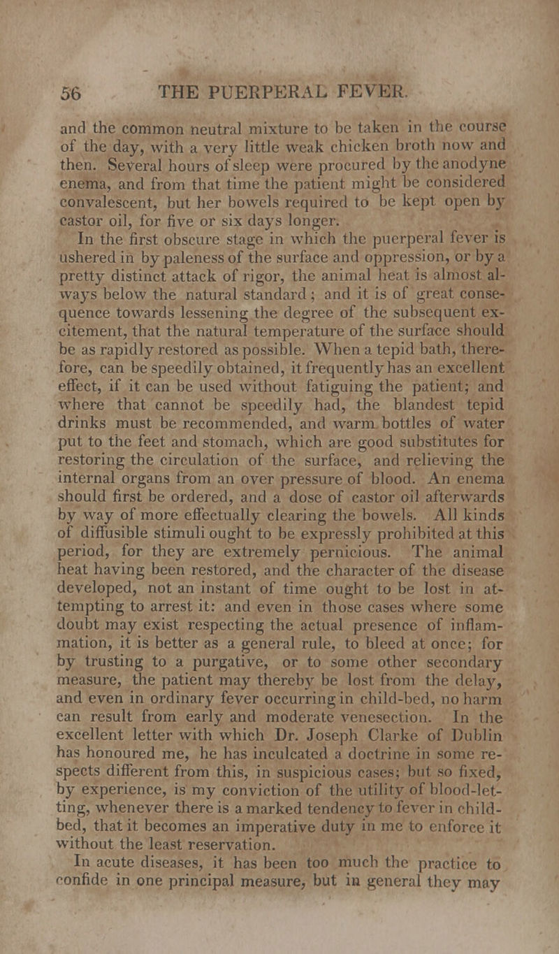 and the common neutral mixture to be taken in the course of the day, with a very little weak chicken broth now and then. Several hours of sleep were procured by the anodyne enema, and from that time the patient might be considered convalescent, but her bowels required to be kept open by castor oil, for five or six days longer. In the first obscure stage in which the puerperal fever is ushered in by paleness of the surface and oppression, or by a pretty distinct attack of rigor, the animal heat is almost al- ways below the natural standard; and it is of great conse- quence towards lessening the degree of the subsequent ex- citement, that the natural temperature of the surface should be as rapidly restored as possible. When a tepid bath, there- fore, can be speedily obtained, it frequently has an excellent effect, if it can be used without fatiguing the patient; and where that cannot be speedily had, the blandest tepid drinks must be recommended, and warm bottles of water put to the feet and stomach, which are good substitutes for restoring the circulation of the surface, and relieving the internal organs from an over pressure of blood. An enema should first be ordered, and a dose of castor oil afterwards by way of more effectually clearing the bowels. All kinds of diffusible stimuli ought to be expressly prohibited at this period, for they are extremely pernicious. The animal heat having been restored, and the character of the disease developed, not an instant of time ought to be lost in at- tempting to arrest it: and even in those cases where some doubt may exist respecting the actual presence of inflam- mation, it is better as a general rule, to bleed at once; for by trusting to a purgative, or to some other secondary measure, the patient may thereby be lost from the delay, and even in ordinary fever occurring in child-bed, no harm can result from early and moderate venesection. In the excellent letter with which Dr. Joseph Clarke of Dublin has honoured me, he has inculcated a doctrine in some re- spects different from this, in suspicious cases; but so fixed, by experience, is my conviction of the utility of blood-let- ting, whenever there is a marked tendency to fever in child- bed, that it becomes an imperative duty in me to enforce it without the least reservation. In acute diseases, it has been too much the practice to r-onfide in one principal measure, but in general they may