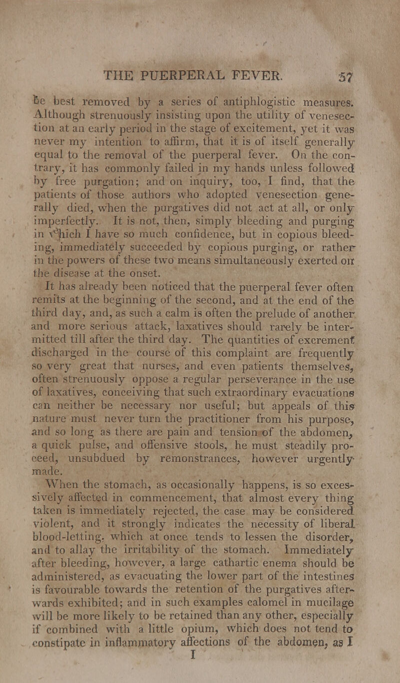 be best removed by a series of antiphlogistic measures. Although strenuously insisting upon the utility of venesec- tion at an early period in the stage of excitement, yet it was never my intention to affirm, that it is of itself generally equal to the removal of the puerperal fever. On the con- trary, it has commonly failed in my hands unless followed by free purgation; and on inquiry, too, I find, that the patients of those authors who adopted venesection gene- rally died, when the purgatives did not act at all, or only imperfectly. It is not, then, simply bleeding and purging in \°hich I have so much confidence, but in copious bleed- ing, immediately succeeded by copious purging, or rather in the powers of these two means simultaneously exerted oir the disease at the onset. It has already been noticed that the puerperal fever often remits at the beginning of the second, and at the end of the third day, and, as such a calm is often the prelude of another and more serious attack, laxatives should rarely be inter- mitted till after the third clay. The quantities of excremenf discharged in the course of this complaint are frequently so very great that nurses, and even patients themselves, often strenuously oppose a regular perseverance in the use of laxatives, conceiving that such extraordinary evacuations can neither be necessary nor useful; but appeals of this nature must never turn the practitioner from his purpose, and so long as there are pain and tension of the abdomen, a quick pulse, and offensive stools, he must steadily pro- ceed, unsubdued by remonstrances, however urgently- made. When the stomach, as occasionally happens, is so exces- sively affected in commencement, that almost every thing taken is immediately rejected, the case may be considered violent, and it strongly indicates the necessity of liberal blood-letting, which at once tends to lessen the disorder, and to allay the irritability of the stomach. Immediately after bleeding, however, a large cathartic enema should be administered, as evacuating the lower part of the intestines is favourable towards the retention of the purgatives after^ wards exhibited; and in such examples calomel in mucilage will be more likely to be retained than any other, especially if combined with a little opium, which does not tend to ••onstipate in inflammatory affections of the abdomen, as I