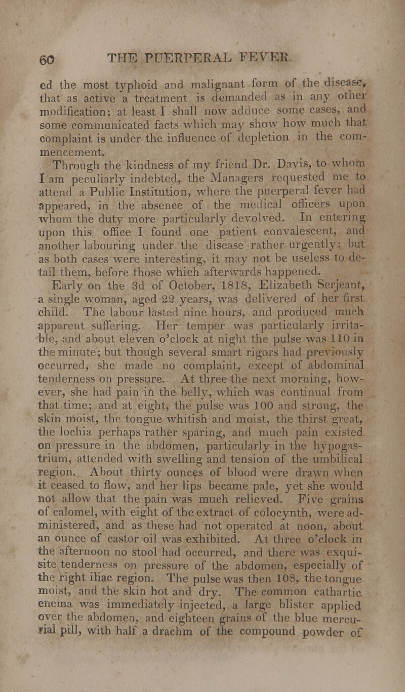 ed the most typhoid and malignant form of the disease, that as active a treatment is demanded as in any other modification; at least I shall now adduce some cases, and some communicated facts which may show how much that complaint is under the influence of depletion in the com- mencement. Through the kindness of my friend Dr. Davis, to whom I am peculiarly indebted, the Managers requested me to attend a Public Institution, where the puerperal fever had appeared, in the absence of the medical officers upon whom the duty more particularly devolved. In entering upon this office I found one patient convalescent, and another labouring under the disease rather urgently; but as both cases were interesting, it may not be useless to de- tail them, before those which afterwards happened. Early on the 3d of October, 1818, Elizabeth Serjeant, a single woman, aged 22 years, was delivered of her first child. The labour lasted nine hours, and produced much apparent suffering. Her temper was particularly irrita- ble, and about eleven o'clock at night the pulse was 110 in the minute; but though several smart rigors had previously occurred, she made . no complaint, except of abdominal tenderness on pressure. At three the next morning, how- ever, she had pain in the belly, which was continual from that time; and at eight, the pulse was 100 and strong, the skin moist, the tongue whitish and moist, the thirst great, the lochia perhaps rather sparing, and much pain existed on pressure in the abdomen, particularly in the hypogas- trium, attended with swelling and tension of the umbilical region. About thirty ounces of blood were drawn when it ceased to flow, and her lips became pale, yet she would not allow that the pain was much relieved. Five grains, of calomel, with eight of the extract of colocynth, were ad- ministered, and as these had not operated at noon, about an ounce of castor oil was exhibited. At three o'clock in the afternoon no stool had occurred, and there was exqui- site tenderness on pressure of the abdomen, especially of the right iliac region. The pulse was then 10S, the tongue moist, and the skin hot and dry. The common cathartic enema was immediately injected, a large blister applied over the abdomen, and eighteen grains of the blue mercu- rial pill, with half a drachm of the compound powdd