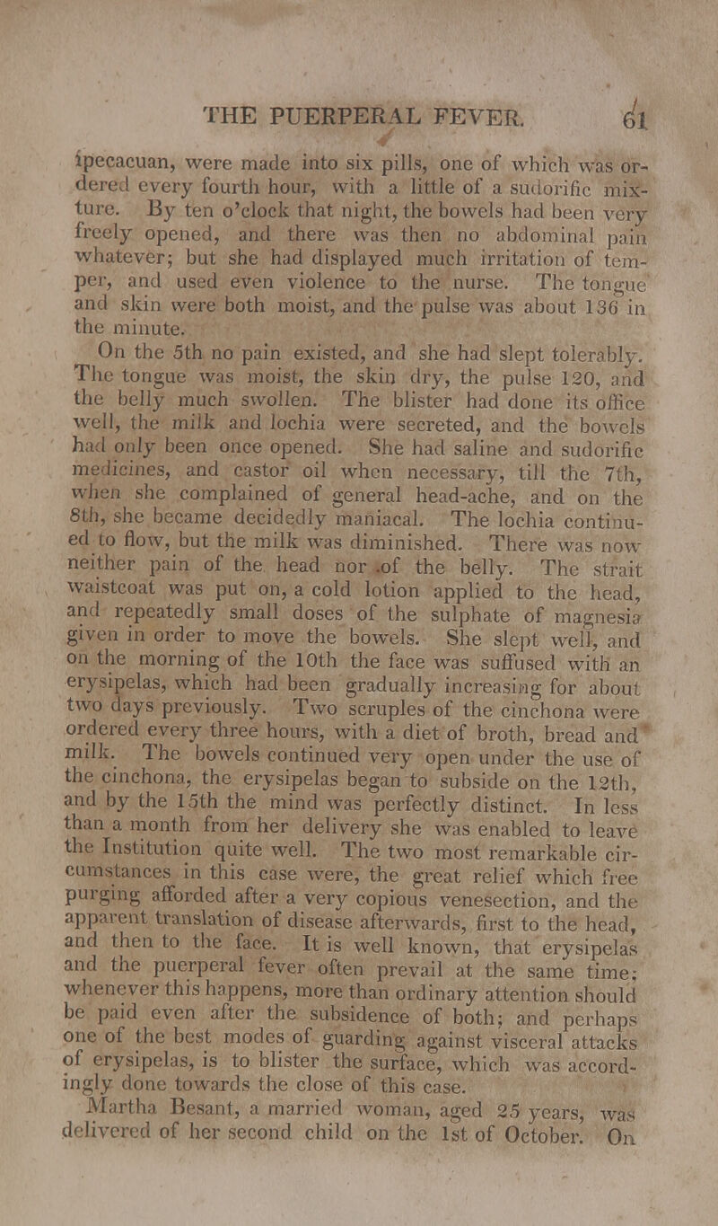 ipecacuan, were made into six pills, one of which was or- dered every fourth hour, with a little of a sudorific mix- ture. By ten o'clock that night, the bowels had been very freely opened, and there was then no abdominal pain whatever; but she had displayed much irritation of tem- per, and used even violence to the nurse. The tongue' and skin were both moist, and the pulse was about 136 in the minute. On the 5th no pain existed, and she had slept tolerably. The tongue was moist, the skin dry, the pulse 120, and the belly much swollen. The blister had done its office well, the milk and lochia were secreted, and the bowels had only been once opened. She had saline and sudorific medicines, and castor oil when necessary, till the 7th, when she complained of general head-ache, and on the 8th, she became decidedly maniacal. The lochia continu- ed to flow, but the milk was diminished. There was now neither pain of the head nor .of the belly. The strait waistcoat was put on, a cold lotion applied to the head, and repeatedly small doses of the sulphate of magnesia given in order to move the bowels. She slept well, and on the morning of the 10th the face was suffused with an erysipelas, which had been gradually increasing for abou: two days previously. Two scruples of the cinchona were ordered every three hours, with a diet of broth, bread and' milk The bowels continued very open under the use of the cinchona, the erysipelas began to subside on the 12th, and by the 15th the mind was perfectly distinct. In less than a month from her delivery she was enabled to leave the Institution quite well. The two most remarkable cir- cumstances in this case were, the great relief which free purging afforded after a very copious venesection, and the apparent translation of disease afterwards, first to the head, and then to the face. It is well known, that erysipelas and the puerperal fever often prevail at the same time; whenever this happens, more than ordinary attention should be paid even after the subsidence of both; and perhaps one of the best modes of guarding against visceral attacks of erysipelas, is to blister the surface, which was accord- ingly done towards the close of this case. Martha Besant, a married woman, aged 25 years, was delivered of her second child on the 1st of October. On