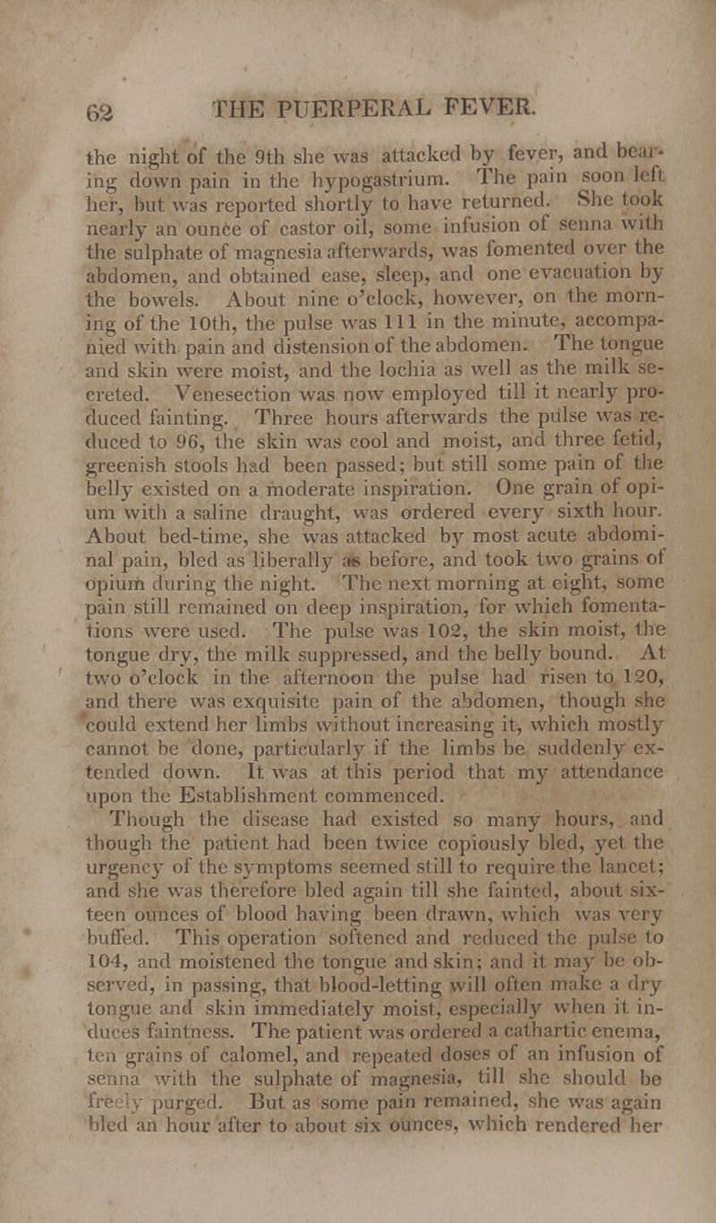 the night of the 9th she was attacked by fever, and bear- ing down pain in the hypogastrium. The pain soon left her, but was reported shortly to have returned. She took nearly an ounce of castor oil, some infusion of senna with the sulphate of magnesia afterwards, was fomented oyer the abdomen, and obtained ease, sleep, and one evacuation by the bowels. About nine o'clock, however, on the morn- ing of the 10th, the pulse was 111 in the minute, accompa- nied with pain and distension of the abdomen. The tongue and skin were moist, and the lochia as well as the milk se- creted. Venesection was now employed till it nearly pro- duced fainting. Three hours afterwards the pulse was re- duced to 96, the skin was cool and moist, and three fetid, greenish stools had been passed; but still some pain of the belly existed on a moderate inspiration. One grain of opi- um with a saline draught, was ordered every sixth hour. About bed-time, she was attacked by most acute abdomi- nal pain, bled as liberally as before, and took two grains of opium during the night. The next morning at eight, some pain still remained on deep inspiration, for which fomenta- tions were used. The pulse was 102, the skin moist, the tongue dry, the milk suppressed, and the belly bound. At two o'clock in the afternoon the pulse had risen to 120, and there was exquisite pain of the abdomen, though she could extend her limbs without increasing it, which mostly cannot be done, particularly if the limbs be suddenly ex- tended down. It was at this period that my attendance upon the Establishment commenced. Though the disease had existed so many hours, and though the patient had been twice copiously bled, yet the urgency of the symptoms seemed still to require the lancet; and she was therefore bled again till she fainted, about six- teen ounces of blood having been drawn, which was very buffed. This operation softened and reduced the pulse to 104, and moistened the tongue and skin; and it may be ob- served, in passing, that blood-letting will often make a dry tongue and skin immediately moist, especially when it in- duces faintness. The patient was ordered a cathartic enema, ten grains of calomel, and repeated doses of an infusion of senna with the sulphate of magnesia, till she should be freely purged. But as some pain remained, she was again bled an hour after to about six ounces, which rendered her