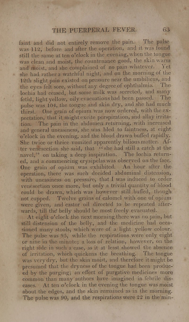 faint and did not entirely remove the pain. The pulse was 112, before and after the operation, and it was found still the same at ten o'clock in the evening, when the tongue was clean and moist, the countenance good, the skin warm and moist, and she complained of no pain whatever. Yet she had rather a watchful night, and on the morning of the 12th slight pain existed on pressure near the umbilicus, and the eyes felt sore, without any degree of ophthalmia, The lochia had ceased, but some milk was secreted, and many fetid, light yellow, oily evacuations had been passed. The pulse was 104, the tongue and skin dry, and she had much thirst. One grain of opium was now ordered, with the ex- pectation, that it might excite perspiration, and allay irrita- tion. The pain in the abdomen returning, with increased and general uneasiness, she was bled to faintness, at eight o'clock in the evening, and the blood drawn buffed rapidly. She twice or thrice vomited apparently bilious matter. Af- ter venesection she said, that she had still a catch at the navel, on taking a deep inspiration. The lochia return- ed, and a commencing erysipelas was observed on the face. One grain of opium was exhibited. An hour after the operation, there was such decided abdominal distension, with uneasiness on pressure, that I was induced to order venesection once more, but only a trivial quan tity of blood could be drawn, which was however still buffed, though not cupped. Twelve grains of calomel with one of opium were given, and castor oil directed to be repeated after- wards, till the' belly should be most freely evacuated. At eight o'clock the next morning there was no pain, but still distension of the belly, and the medicine had occa- sioned many stools, which were of a light yellow colour. The pulse was 95, while the respirations were only eight or nine in the minute; a loss of relation, however, on the right side in such a case, as it at least showed the absence of irritation, which quickens the breathing. The tongue was very dry, but the skin moist, and therefore it might be presumed that the dryness of the tongue had been produc- ed by the purging; an effect of purgative medicines more common than many authors have imagined in febrile dis- eases. At ten o'clock in the evening the tongue was moist about the edges, and the skin remained as in the morning. The pulse was 90, and the respirations were 22 in the min-