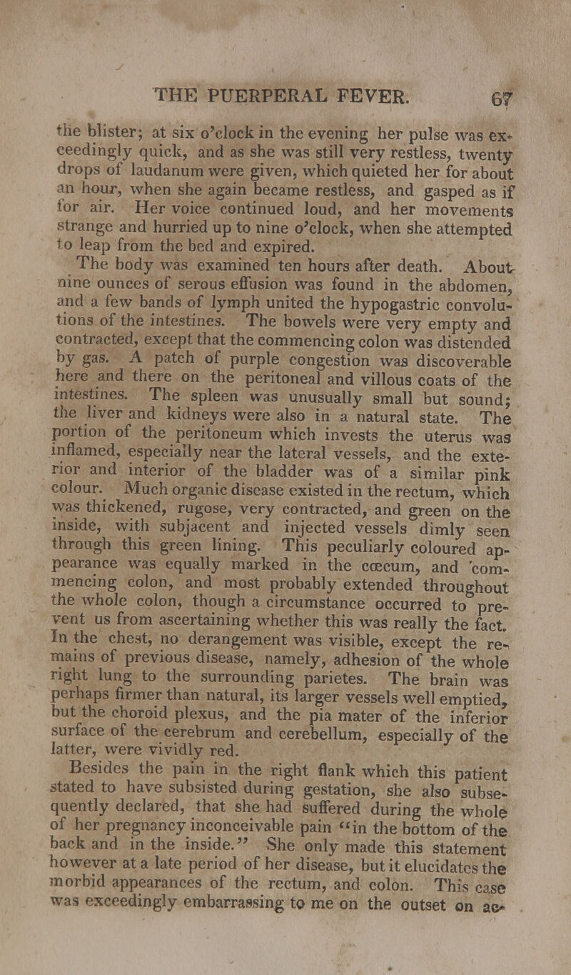 rhe blister; at six o'clock in the evening her pulse was ex- ceedingly quick, and as she was still very restless, twenty drops of laudanum were given, which quieted her for about an hour, when she again became restless, and gasped as if lor air. Her voice continued loud, and her movements .strange and hurried up to nine o'clock, when she attempted to leap from the bed and expired. The body was examined ten hours after death. About nine ounces of serous effusion was found in the abdomen, and a few bands of lymph united the hypogastric convolu- tions of the intestines. The bowels were very empty and contracted, except that the commencing colon was distended by gas. A patch of purple congestion was discoverable here and there on the peritoneal and villous coats of the intestines. The spleen was unusually small but sound; the liver and kidneys were also in a natural state. The portion of the peritoneum which invests the uterus was inflamed, especially near the lateral vessels, and the exte- rior and interior of the bladder was of a similar pink colour. Much organic disease existed in the rectum, which was thickened, rugose, very contracted, and green on the inside, with subjacent and injected vessels dimly seen through this green lining. This peculiarly coloured ap- pearance was equally marked in the ccecum, and 'com- mencing colon, and most probably extended throughout the whole colon, though a circumstance occurred to pre- vent us from ascertaining whether this was really the fact In the chest, no derangement was visible, except the re- mains of previous disease, namely, adhesion of the whole right lung to the surrounding parietes. The brain was perhaps firmer than natural, its larger vessels well emptied, but the choroid plexus, and the pia mater of the inferior surface of the cerebrum and cerebellum, especially of the latter, were vividly red. Besides the pain in the right flank which this patient stated to have subsisted during gestation, she also subse- quently declared, that she had suffered during the whole of her pregnancy inconceivable pain in the bottom of the back and in the inside. She only made this statement however at a late period of her disease, but it elucidates the morbid appearances of the rectum, and colon. This case was exceedingly embarrassing to me on the outset on ac*