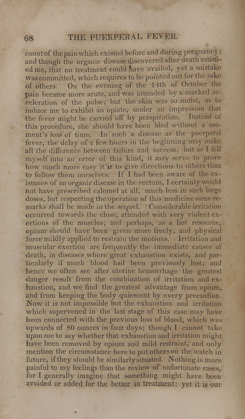 countof the pain which existed before and during pregna and though the organic disease discovered after death satisli- ed me, that no treatment could nave availed, yet a mistake was committed, which requires to be pointed out for the sake of others. On the evening of the 14th of October the pain became more acute, and was attended by a marked ac- celeration of the pulse; but the skin was so moist, as to induce me to exhibit an opiate, under an impression thai the fever might be carried off by perspiration. Instead of this procedure, she should have been bled without a mo- ment's loss of time. In such a disease as the puerperal fever, the delay of a few hours in the beginning may make all the difference between failure and success; but as I fell myself into an error of this kind, it may serve to prove how much more easy it is to give directions to others than to follow them ourselves. If I had been aware of the ex- istence of an organic disease in the rectum, I certainly would not have prescribed calomel at all, much less in such large doses, but respecting the operation of this medicine some re- marks shall be made in the sequel. Considerable irritation occurred towards the close, attended with v ery violent ex- ertions of the muscles; and perhaps, as a last resource, opium should have been given more freely, and physical force mildly applied to restrain the motions. Irritation and muscular exertion are frequently the immediate causes of death, in diseases where great exhaustion exists, and par- ticularly if much blood had been previously lost; and hence we often see after uterine hemorrhage the greatest danger result from the combination of irritation and ex- haustion, and we find the greatest advantage from opium, and from keeping the body quiescent by every precaution. !Now it is not impossible but the exhaustion and irritation which supervened in the last stage of this case may have been connected with the previous loss of blood, which was upwards of 80 ounces in four days; though I cannot take upon me to say whether that exhaustion and irritation might have been removed by opium and mild restraint, and only mention the circumstance here to put others on the watch in future, if they should be similarly situated. Nothing is more painful to my feelings than the review of unfortunate cases, for I generally imagine that something might have been avoided or added for the better in treatment: yet it is our