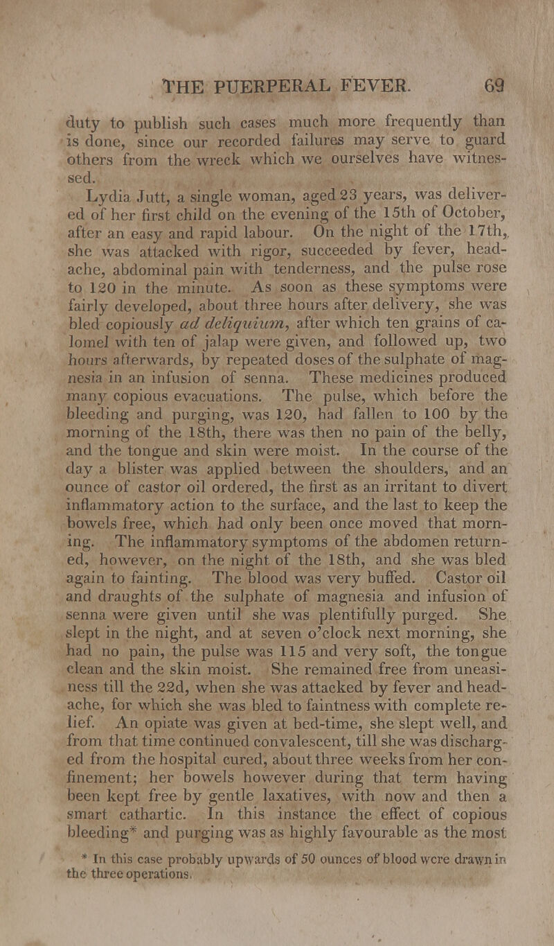 duty to publish such cases much more frequently than is done, since our recorded failures may serve to guard others from the wreck which we ourselves have witnes- sed. Lydia Jutt, a single woman, aged 23 years, was deliver- ed of her first child on the evening of the 15th of October, after an easy and rapid labour. On the night of the 17th,. she was attacked with rigor, succeeded by fever, head- ache, abdominal pain with tenderness, and the pulse rose to 120 in the minute. As soon as these symptoms were fairly developed, about three hours after delivery, she was bled copiously ad deliquium, after which ten grains of ca- lomel with ten of jalap were given, and followed up, two hours afterwards, by repeated doses of the sulphate of mag- nesia in an infusion of senna. These medicines produced many copious evacuations. The pulse, which before the bleeding and purging, was 120, had fallen to 100 by the morning of the 18th, there was then no pain of the belly, and the tongue and skin were moist. In the course of the day a blister was applied between the shoulders, and an ounce of castor oil ordered, the first as an irritant to divert inflammatory action to the surface, and the last to keep the bowels free, which had only been once moved that morn- ing. The inflammatory symptoms of the abdomen return- ed, however, on the night of the 18th, and she was bled again to fainting. The blood was very buffed. Castor oil and draughts of the sulphate of magnesia and infusion of senna were given until she was plentifully purged. She slept in the night, and at seven o'clock next morning, she had no pain, the pulse was 115 and very soft, the tongue clean and the skin moist. She remained free from uneasi- ness till the 22d, when she was attacked by fever and head- ache, for which she was bled to faintness with complete re- lief. An opiate was given at bed-time, she slept well, and from that time continued convalescent, till she was discharg- ed from the hospital cured, about three weeks from her con- finement; her bowels however during that term having been kept free by gentle laxatives, with now and then a .smart cathartic. In this instance the effect of copious bleeding* and purging was as highly favourable as the most * In this case probably upwards of 50 ounces of blood were drawn ii- the three operations.