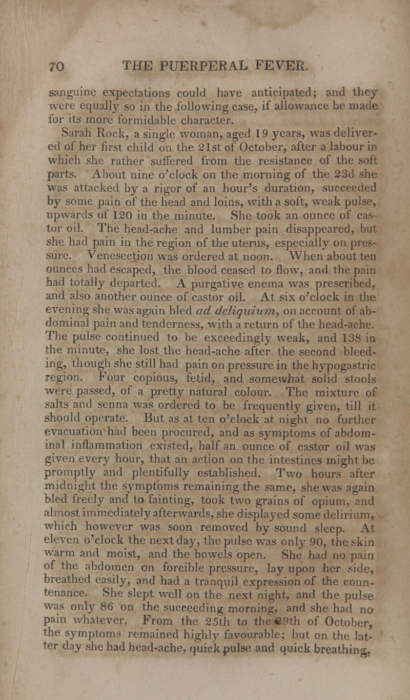 sanguine expectations could have anticipated; and they were equally so in the following case, if allowance be made for its more formidable character. Sarah Rock, a single woman, aged 19 years, was deliver- ed of her first child on the 21st of October, after a labour in which she rather suffered from the resistance of the soft parts. About nine o'clock on the morning of the 23d she was attacked by a rigor of an hour's duration, succeeded by some pain of the head and loins, with a soft, weak pulse, upwards of 120 in the minute. She took an ounce of cas- tor oil. The head-ache and lumber pain disappeared, but she had pain in the region of the uterus, especially on pres- sure. Venesection was ordered at noon. When about ten ounces had escaped, the blood ceased to flow, and the pain had totally departed. A purgative enema was prescribed, and also another ounce of castor oil. At six o'clock in the evening she was again bled ad deliquium, on account of ab- dominal pain and tenderness, with a return of the head-ache. The pulse continued to be exceedingly weak, and 138 in the minute, she lost the head-ache after the second bleed- ing, though she still had pain on pressure in the hypogastric region. Four copious, fetid, and somewhat solid stools were passed, of a pretty natural colour. The mixture of salts and senna was ordered to be frequently given, till it should operate. But as at ten o'clock at night no further evacuation* had been procured, and as symptoms of abdom- inal inflammation existed, half an ounce of castor oil was given every hour, that an action on the intestines might be promptly and plentifully established. Two hours after midnight the symptoms remaining the same, she was again bled freely and to fainting, took two grains of opium, and almost immediately afterwards, she displayed some delirium, which however was soon removed by sound sleep. At eleven o'clock the next day, the pulse was only 90, the skin warm and moist, and the bowels open. She had no pain of the abdomen on forcible pressure, lay upon her side, breathed easily, and had a tranquil expression of the coun- tenance. She slept well on the next, night, and the pulse was only 86 on the succeeding morning, and she had no pain whatever. From the 25th to the#9th of October, the symptoms remained highly favourable; but on the lat- ter day she had head-ache, quick pulse and quick breathing,