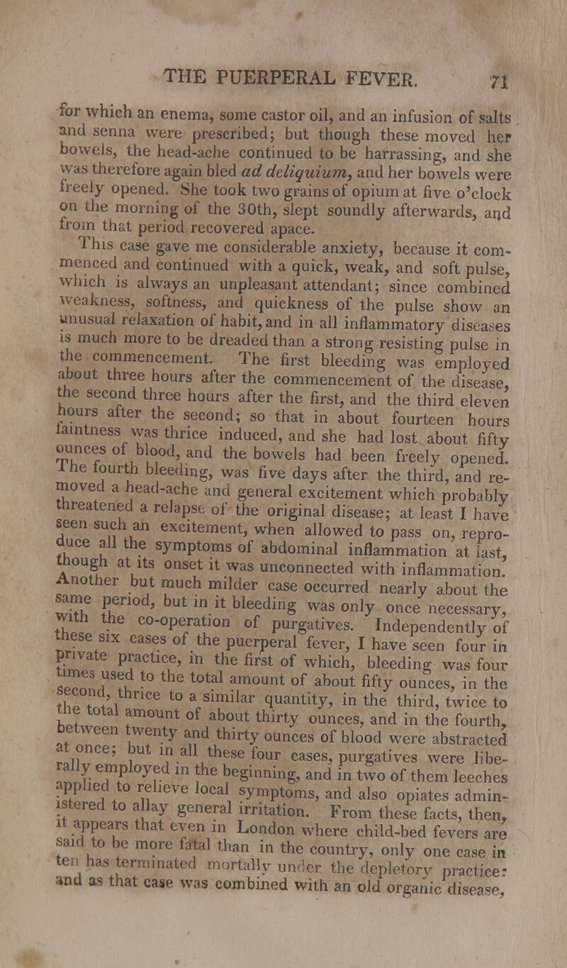 for which an enema, some castor oil, and an infusion of salts and senna were prescribed; but though these moved her bowels, the head-ache continued to be harrassing, and she was therefore again bled ad deliquium, and her bowels were freely opened. She took two grains of opium at five o'clock on the morning of the 30th, slept soundly afterwards, and from that period recovered apace. This case gave me considerable anxiety, because it com- menced and continued with a quick, weak, and soft pulse, which is always an unpleasant attendant; since combined weakness, softness, and quickness of the pulse show an unusual relaxation of habit, and in all inflammatory diseases is much more to be dreaded than a strong resisting pulse in the commencement. The first bleeding was employed about three hours after the commencement of the disease, the second three hours after the first, and the third eleven hours after the second; so that in about fourteen hours iamtness was thrice induced, and she had lost about fifty ounces of blood, and the bowels had been freely opened. Ihe fourth bleeding, was five days after the third, and re- moved a head-ache and general excitement which probably threatened a relapse of the original disease; at least I have seen such an excitement, when allowed to pass on, repro- duce all the symptoms of abdominal inflammation at last, though at its onset it was unconnected with inflammation. Another but much milder case occurred nearly about the same period, but in it bleeding was only once necessary, with the co-operation of purgatives. Independently of these six cases of the puerperal fever, I have seen four in private practice, in the first of which, bleeding was four t™f ?tt0 'e t0tal am0Unt of about fi% ounces> in the t'l 6 t0 a„simiIar quantity, in the third, twice to the total amount of about thirty ounces, and in the fourth, between twenty and thirty ounces of blood were abstracted at once; but m all these four cases, purgatives were libe- ral y employed in the beginning, and in two of them leeches applied to relieve local symptoms, and also opiates admin- stered to allay general irritation. From these facts, then, it appears that eyen in London where child-bed fevers are said to be more fatal than in the country, only one case in ten has terminated mortally under the depletory practice- and as that case was combined with an old organic disea=p