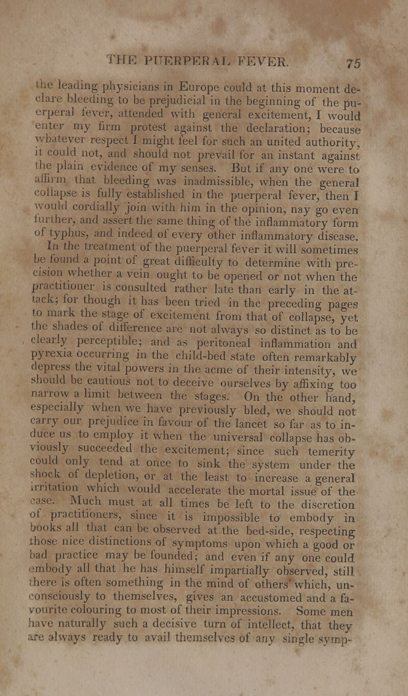 I he leading physicians in Europe could at this moment de- clare bleeding to be prejudicial in the beginning of the pu- erperal lever, attended with general excitement, I would enter my firm protest against the declaration; because whatever respect I might feel for such an united authority, it could not, and should not prevail for an instant against the plain evidence of my senses. But if any one were to affirm that, bleeding was inadmissible, when the general collapse is fully established in the puerperal fever, then I would cordially join with him in the opinion, nay go even further, and assert the same thing of the inflammatory form of typhus, and indeed of every other inflammatory disease. In the treatment of the puerperal fever it will sometimes be found a point of great difficulty to determine with pre- cision whether a vein ought to be opened or not when the practitioner is consulted rather late than early in the at- tack; lor though it has been tried in the preceding pages to mark the stage of excitement from that of collapse, yet the shades ol difference are not always so distinct as to be clearly perceptible; and as peritoneal inflammation and pyrexia occurring in the child-bed state often remarkably depress the vital powers in the acme of their intensity, we should be cautious not to deceive ourselves by affixing too narrow a limit between the stages. On the other hand, especially when we have previously bled, we should not carry our prejudice in favour of the lancet so far as to in- duce us to employ it when the universal collapse has ob- viously succeeded the excitement; since such temerity could only tend at once to sink the system under the shock of depletion, or at the least to increase a general irritation which would accelerate the mortal issue of the :ase. Much must at all times be left to the discretion ol practitioners, since it is impossible to embody in books all that can be observed at the bed-side, respecting ihose nice distinctions of symptoms upon which a good or bad practice may be founded; and even if any one could >:mbody all that he has himself impartially observed, still here is often something in the mind of others'which, un- consciously to themselves, gives an accustomed and a fa- vourite colouring to most of their impressions. Some men have naturally such a decisive turn of intellect, that they are always ready to avail themselves of any single symp-