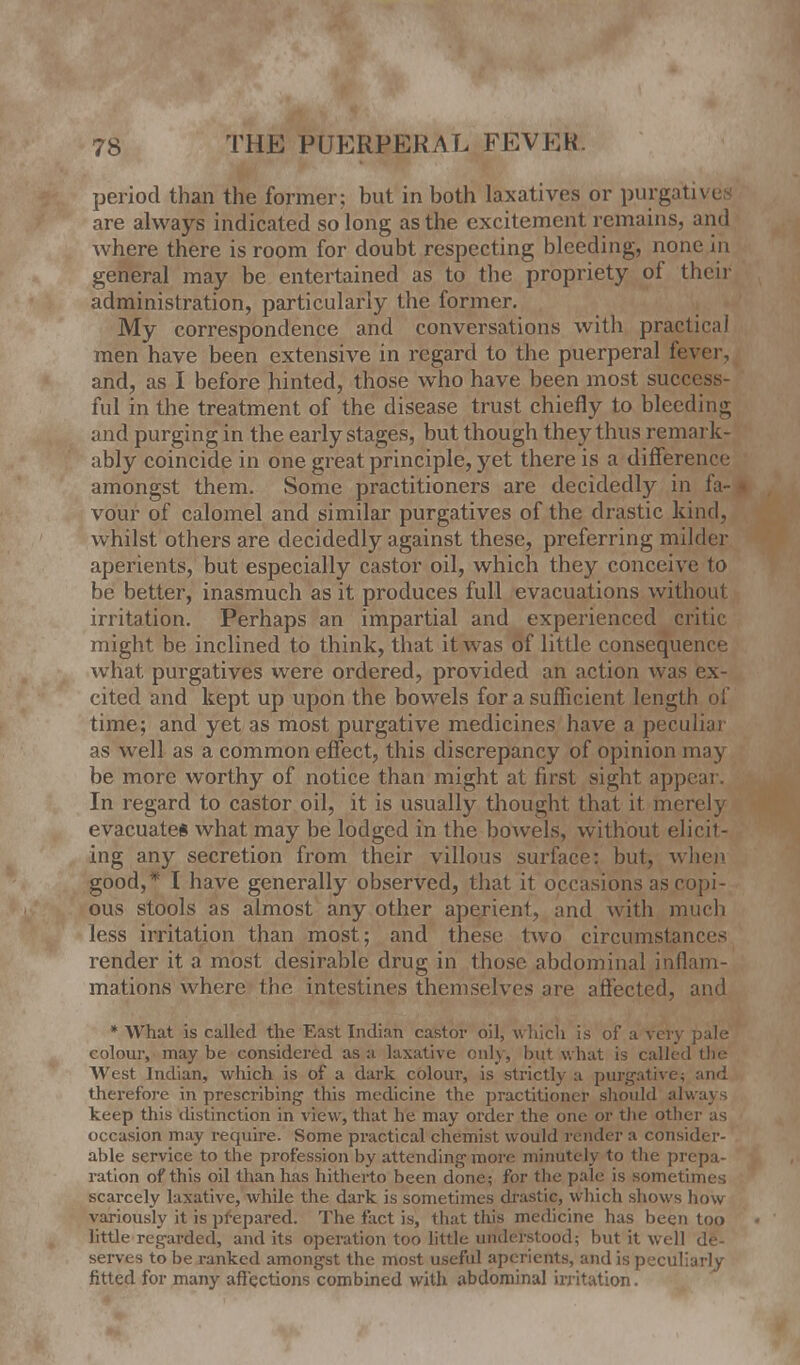 period than the former; but in both laxatives or purgatives are always indicated so long as the excitement remains, and where there is room for doubt respecting bleeding, none in general may be entertained as to the propriety of their administration, particularly the former. My correspondence and conversations with practical men have been extensive in regard to the puerperal fever, and, as I before hinted, those who have been most success- ful in the treatment of the disease trust chiefly to bleeding and purging in the early stages, but though they thus remark- ably coincide in one great principle, yet there is a difference amongst them. Some practitioners are decidedly in fa-1 vo'ur of calomel and similar purgatives of the drastic kind, whilst others are decidedly against these, preferring milder aperients, but especially castor oil, which they conceive to be better, inasmuch as it produces full evacuations without irritation. Perhaps an impartial and experienced critic might be inclined to think, that it was of little consequence what purgatives were ordered, provided an action was ex- cited and kept up upon the bowels for a sufficient length of time; and yet as most purgative medicines have a peculiai as well as a common effect, this discrepancy of opinion ma) be more worthy of notice than might at first sight appeal In regard to castor oil, it is usually thought that it merely evacuates what may be lodged in the bowels, without elicit- ing any secretion from their villous surface: but, when good,* I have generally observed, that it occasions as copi- ous stools as almost any other aperient, and with much less irritation than most; and these two circumstances render it a most desirable drug in those abdominal inflam- mations where the intestines themselves are affected, and * What is called the East Indian castor oil, winch is of a very pale colour, may be considered as a laxative only, but what is called the West Indian, which is of a dark colour, is strictly a purgative; and therefore in prescribing this medicine the practitioner should always keep this distinction in view, that he may order the one or the other as occasion may require. Some practical chemist would render a consider- able service to the profession by attending more minutely to the prepa- ration of this oil than has hitherto been done; for the pale is sometimes scarcely laxative, while the dark is sometimes drastic, which shows how variously it is prepared. The fact is, that this medicine has been too little regarded, and its operation too little understood; but it well de- serves to be ranked amongst the most useful aperients, and is peculiarly fitted for many affections combined with abdominal irritation.