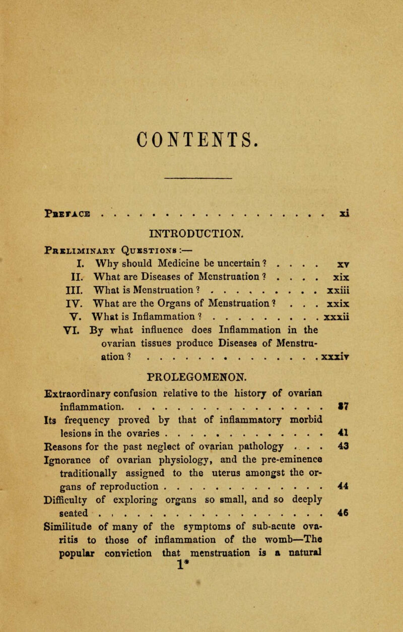 CONTENTS. PeETACE xi INTRODUCTION. Preliminary Questions :— I. Why should Medicine he uncertain t . . . . xv II. What are Diseases of Menstruation 1 . . . . xix III. What is Menstruation ? xxiii IV. What are the Organs of Menstruation 1 . . . xxix V. What is Inflammation ? xxxii VI. By what influence does Inflammation in the ovarian tissues produce Diseases of Menstru- ation ? xxxiv PROLEGOMENON. Extraordinary confusion relative to the history of ovarian inflammation 17 Its frequency proved by that of inflammatory morbid lesions in the ovaries 41 Reasons for the past neglect of ovarian pathology ... 43 Ignorance of ovarian physiology, and the pre-eminence traditionally assigned to the uterus amongst the or- gans of reproduction 44 Difficulty of exploring organs so small, and so deeply seated 46 Similitude of many of the symptoms of sub-acute ova- ritis to those of inflammation of the womb—The popular conviction that menstruation is a natural 1*