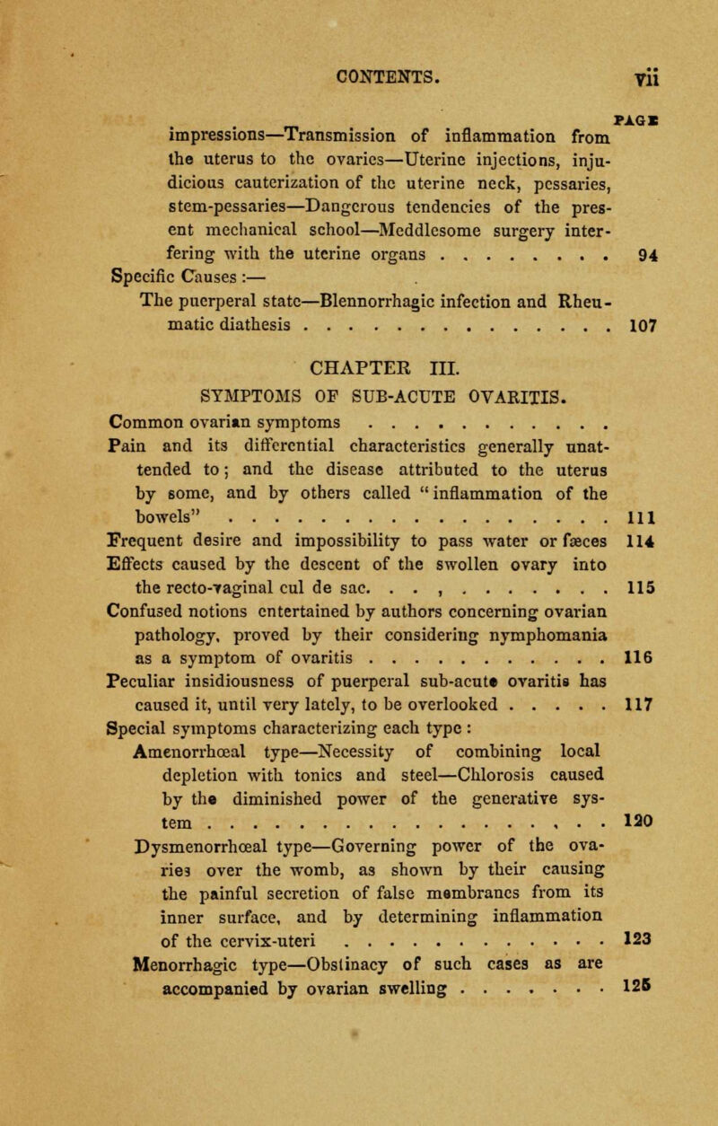 PAGB impressions—Transmission of inflammation from the uterus to the ovaries—Uterine injections, inju- dicious cauterization of the uterine neck, pessaries, stem-pessaries—Dangerous tendencies of the pres- ent mechanical school—Meddlesome surgery inter- fering with the uterine organs 94 Specific Causes:— The puerperal state—Blennorrhagic infection and Rheu- matic diathesis 107 CHAPTER III. SYMPTOMS OF SUB-ACUTE OVARITIS. Common ovarian symptoms Pain and its differential characteristics generally unat- tended to; and the disease attributed to the uterus by some, and by others called inflammation of the bowels m Frequent desire and impossibility to pass water or faeces 114 Effects caused by the descent of the swollen ovary into the recto-vaginal cul de sac. . . , 115 Confused notions entertained by authors concerning ovarian pathology, proved by their considering nymphomania as a symptom of ovaritis 116 Peculiar insidiousness of puerperal sub-acute ovaritis has caused it, until very lately, to be overlooked 117 Special symptoms characterizing each type : Amenorrhceal type—Necessity of combining local depletion with tonics and steel—Chlorosis caused by the diminished power of the generative sys- tem 120 Dysmenorrhceal type—Governing power of the ova- ries over the womb, as shown by their causing the painful secretion of false membranes from its inner surface, and by determining inflammation of the cervix-uteri 123 Menorrhagic type—Obstinacy of such cases as are accompanied by ovarian swelling 125